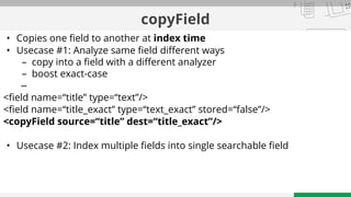 copyField
• Copies one field to another at index time
• Usecase #1: Analyze same field different ways
– copy into a field with a different analyzer
– boost exact-case
–
<field name=“title” type=“text”/>
<field name=“title_exact” type=“text_exact” stored=“false”/>
<copyField source=“title” dest=“title_exact”/>
• Usecase #2: Index multiple fields into single searchable field
 