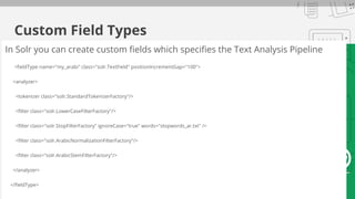 Custom Field Types
In Solr you can create custom fields which specifies the Text Analysis Pipeline
<fieldType name="my_arabi" class="solr.TextField" positionIncrementGap="100">
<analyzer>
<tokenizer class="solr.StandardTokenizerFactory"/>
<filter class="solr.LowerCaseFilterFactory"/>
<filter class="solr.StopFilterFactory" ignoreCase="true" words="stopwords_ar.txt" />
<filter class="solr.ArabicNormalizationFilterFactory"/>
<filter class="solr.ArabicStemFilterFactory"/>
</analyzer>
</fieldType>
 