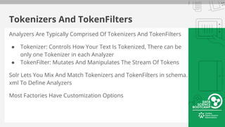 Tokenizers And TokenFilters
Analyzers Are Typically Comprised Of Tokenizers And TokenFilters
● Tokenizer: Controls How Your Text Is Tokenized, There can be
only one Tokenizer in each Analyzer
● TokenFilter: Mutates And Manipulates The Stream Of Tokens
Solr Lets You Mix And Match Tokenizers and TokenFilters in schema.
xml To Define Analyzers
Most Factories Have Customization Options
 