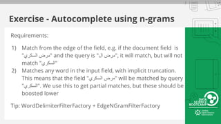 Exercise - Autocomplete using n-grams
Requirements:
1) Match from the edge of the field, e.g. if the document field is
"‫اﻟﺳﻛري‬ ‫"ﻣرض‬ and the query is "‫ال‬ ‫,"ﻣرض‬ it will match, but will not
match "‫"اﻟﺳﻛري‬
2) Matches any word in the input field, with implicit truncation.
This means that the field "‫اﻟﺳﻛري‬ ‫"ﻣرض‬ will be matched by query
"‫."اﻟﺳﻛري‬ We use this to get partial matches, but these should be
boosted lower
Tip: WordDelimiterFilterFactory + EdgeNGramFilterFactory
 