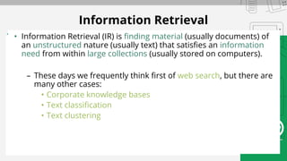 • Information Retrieval (IR) is finding material (usually documents) of
an unstructured nature (usually text) that satisfies an information
need from within large collections (usually stored on computers).
– These days we frequently think first of web search, but there are
many other cases:
• Corporate knowledge bases
• Text classification
• Text clustering
Information Retrieval
 