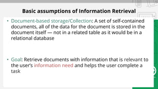 Basic assumptions of Information Retrieval
• Document-based storage/Collection: A set of self-contained
documents, all of the data for the document is stored in the
document itself — not in a related table as it would be in a
relational database
• Goal: Retrieve documents with information that is relevant to
the user’s information need and helps the user complete a
task
 