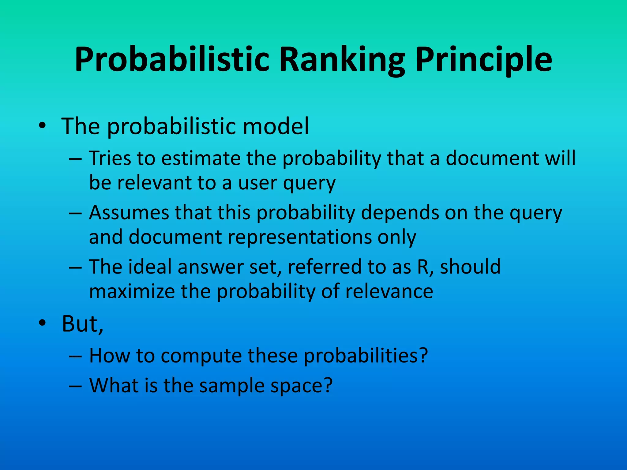 Probabilistic Ranking Principle
• The probabilistic model
– Tries to estimate the probability that a document will
be relevant to a user query
– Assumes that this probability depends on the query
and document representations only
– The ideal answer set, referred to as R, should
maximize the probability of relevance
• But,
– How to compute these probabilities?
– What is the sample space?
 