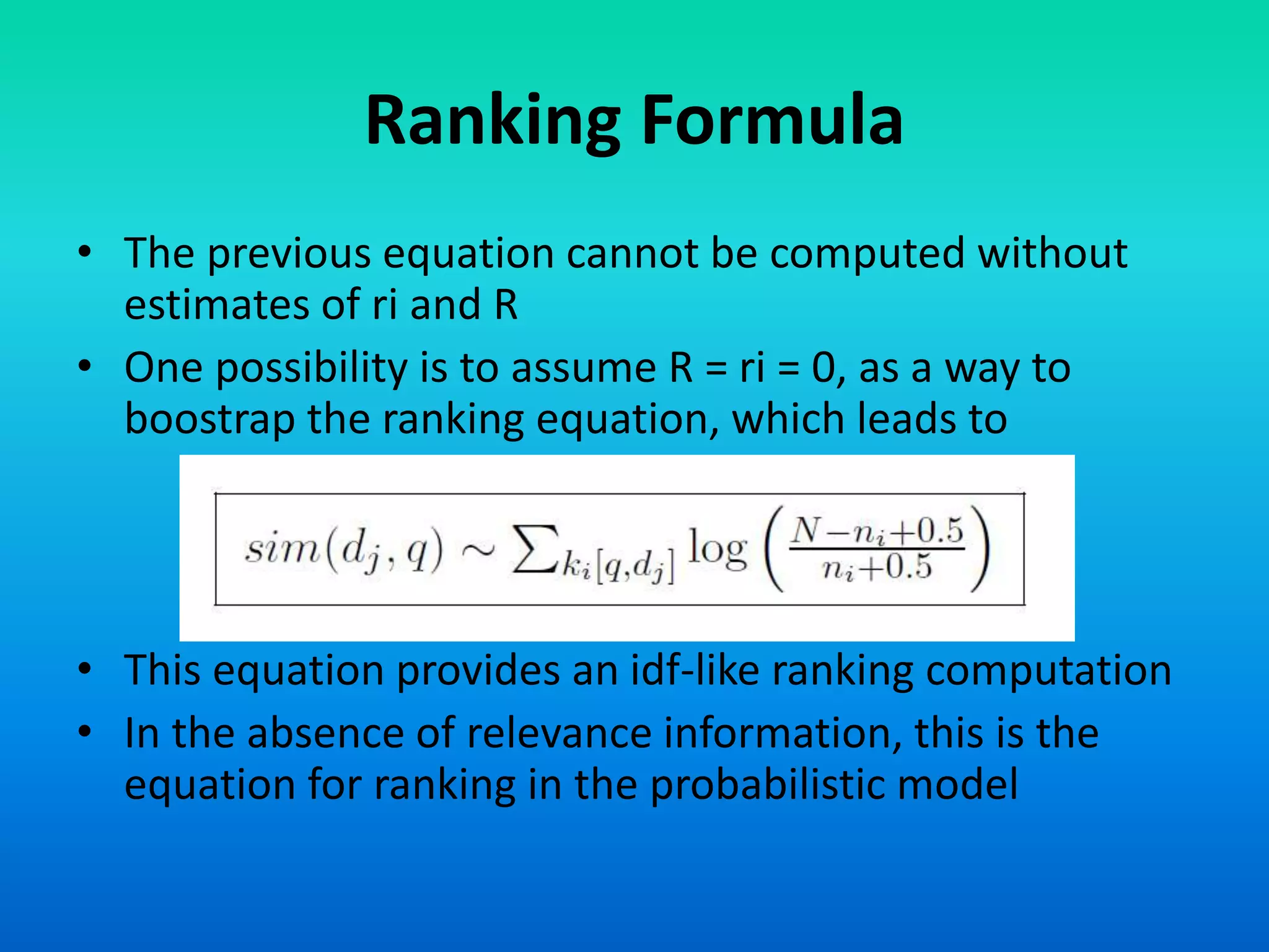 Ranking Formula
• The previous equation cannot be computed without
estimates of ri and R
• One possibility is to assume R = ri = 0, as a way to
boostrap the ranking equation, which leads to
• This equation provides an idf-like ranking computation
• In the absence of relevance information, this is the
equation for ranking in the probabilistic model
 