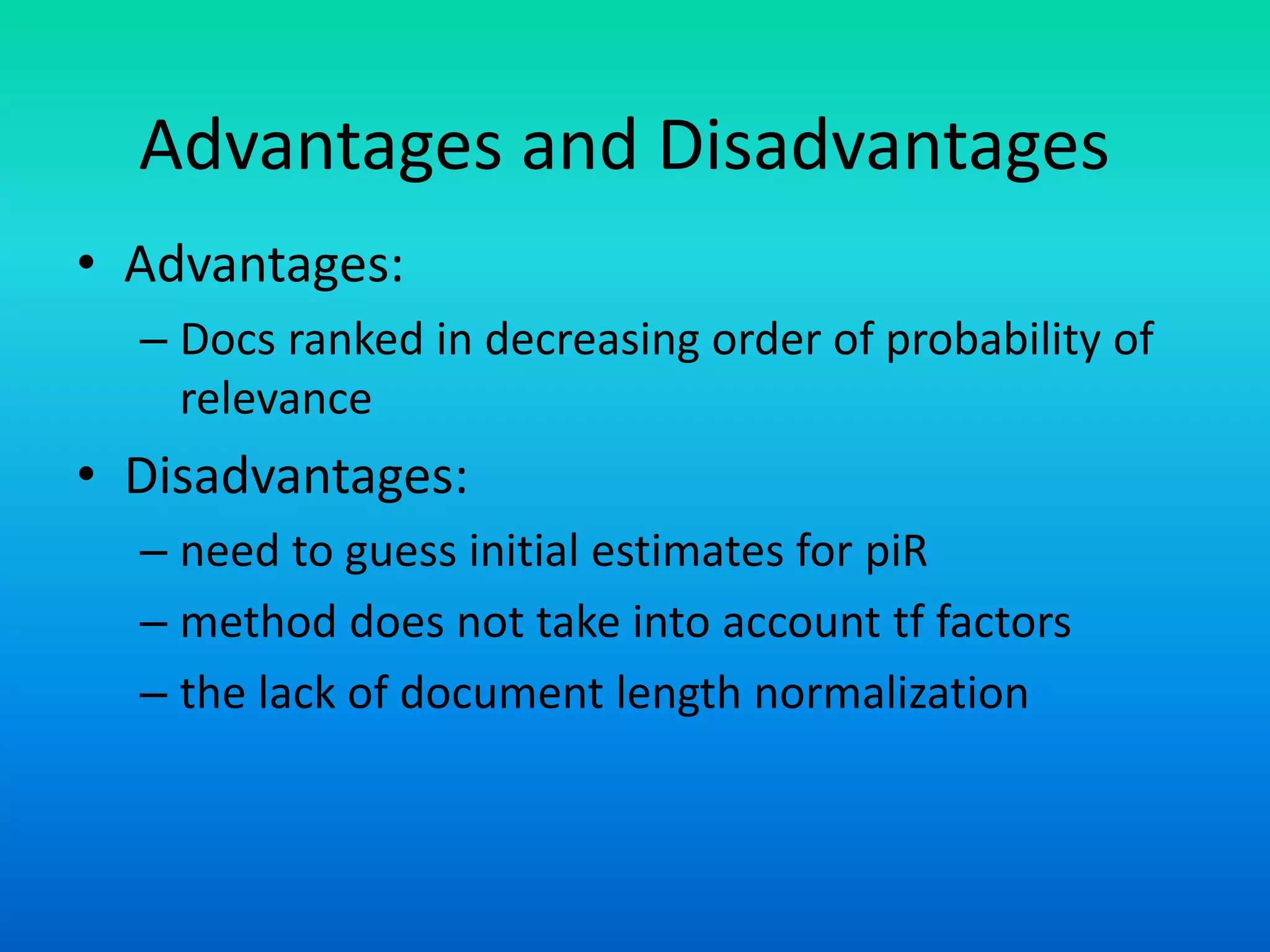 Advantages and Disadvantages
• Advantages:
– Docs ranked in decreasing order of probability of
relevance
• Disadvantages:
– need to guess initial estimates for piR
– method does not take into account tf factors
– the lack of document length normalization
 