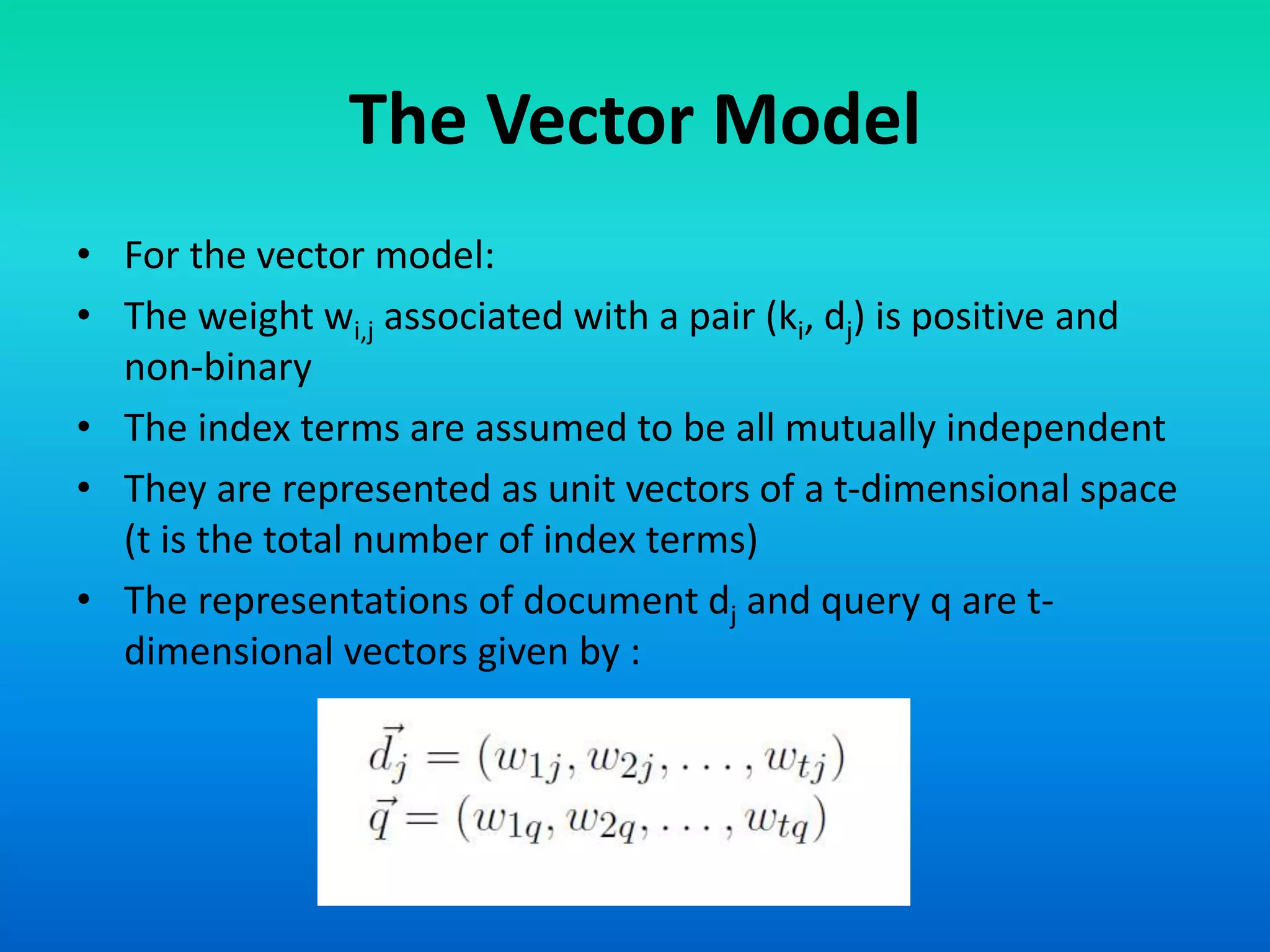 The Vector Model
• For the vector model:
• The weight wi,j associated with a pair (ki, dj) is positive and
non-binary
• The index terms are assumed to be all mutually independent
• They are represented as unit vectors of a t-dimensional space
(t is the total number of index terms)
• The representations of document dj and query q are t-
dimensional vectors given by :
 