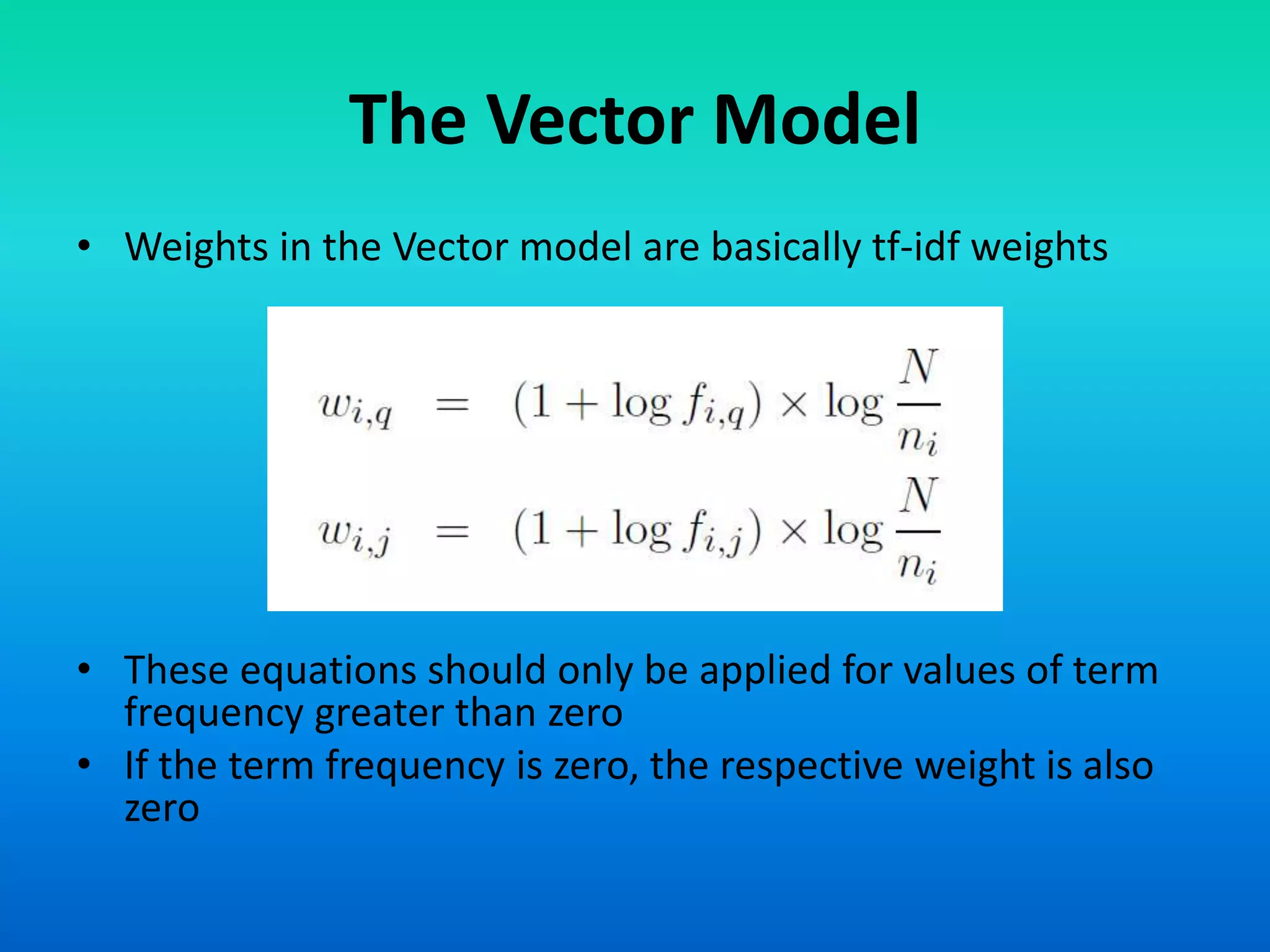 The Vector Model
• Weights in the Vector model are basically tf-idf weights
• These equations should only be applied for values of term
frequency greater than zero
• If the term frequency is zero, the respective weight is also
zero
 