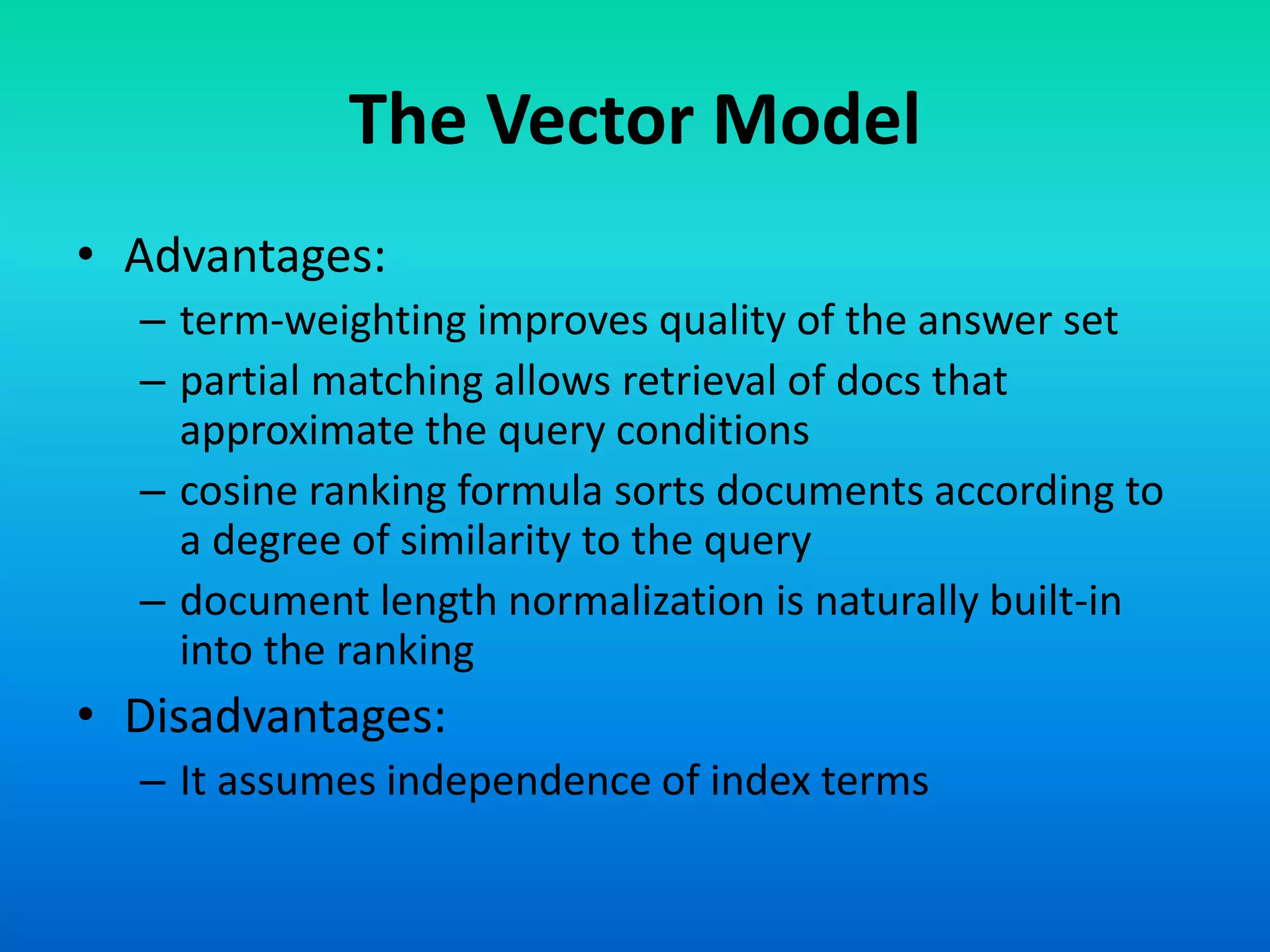 The Vector Model
• Advantages:
– term-weighting improves quality of the answer set
– partial matching allows retrieval of docs that
approximate the query conditions
– cosine ranking formula sorts documents according to
a degree of similarity to the query
– document length normalization is naturally built-in
into the ranking
• Disadvantages:
– It assumes independence of index terms
 