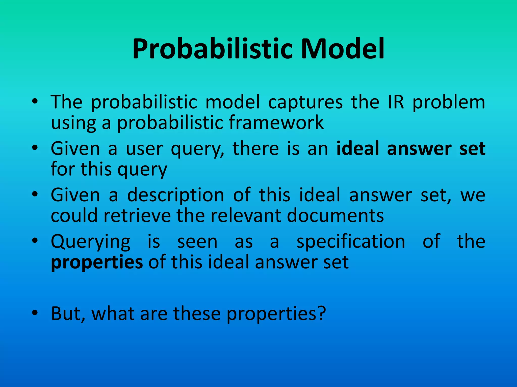 Probabilistic Model
• The probabilistic model captures the IR problem
using a probabilistic framework
• Given a user query, there is an ideal answer set
for this query
• Given a description of this ideal answer set, we
could retrieve the relevant documents
• Querying is seen as a specification of the
properties of this ideal answer set
• But, what are these properties?
 