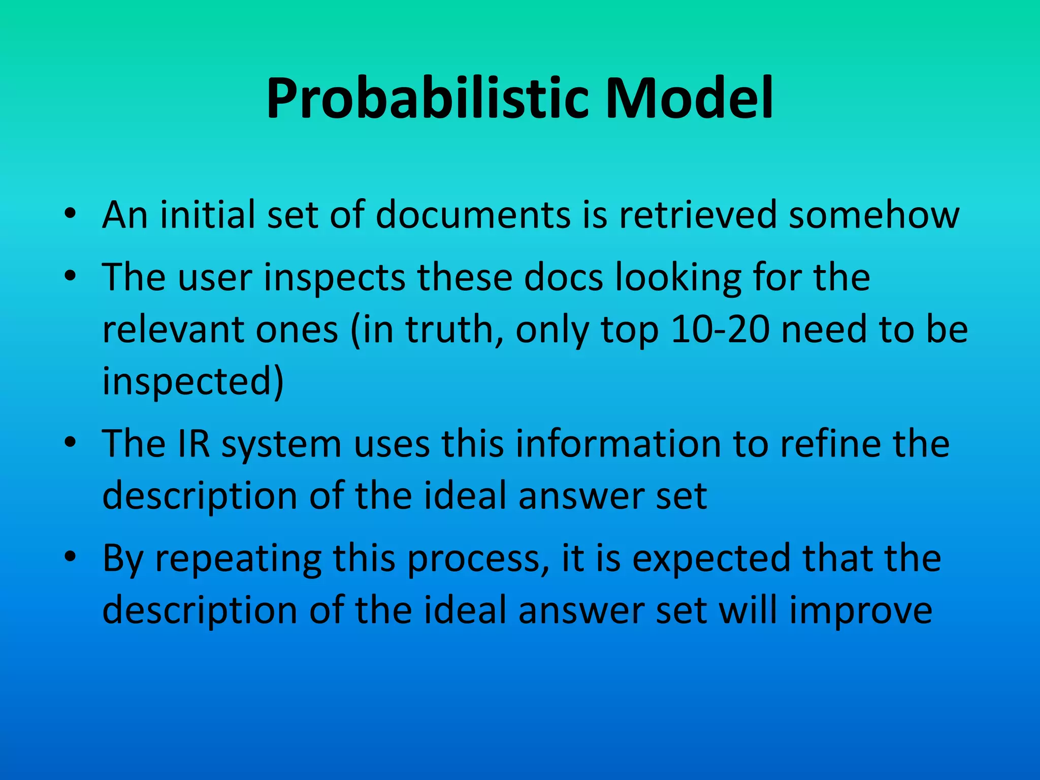 Probabilistic Model
• An initial set of documents is retrieved somehow
• The user inspects these docs looking for the
relevant ones (in truth, only top 10-20 need to be
inspected)
• The IR system uses this information to refine the
description of the ideal answer set
• By repeating this process, it is expected that the
description of the ideal answer set will improve
 