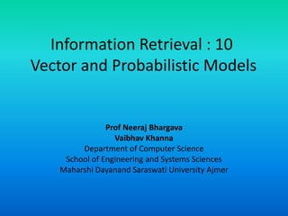 Information Retrieval : 10
Vector and Probabilistic Models
Prof Neeraj Bhargava
Vaibhav Khanna
Department of Computer Science
School of Engineering and Systems Sciences
Maharshi Dayanand Saraswati University Ajmer
 