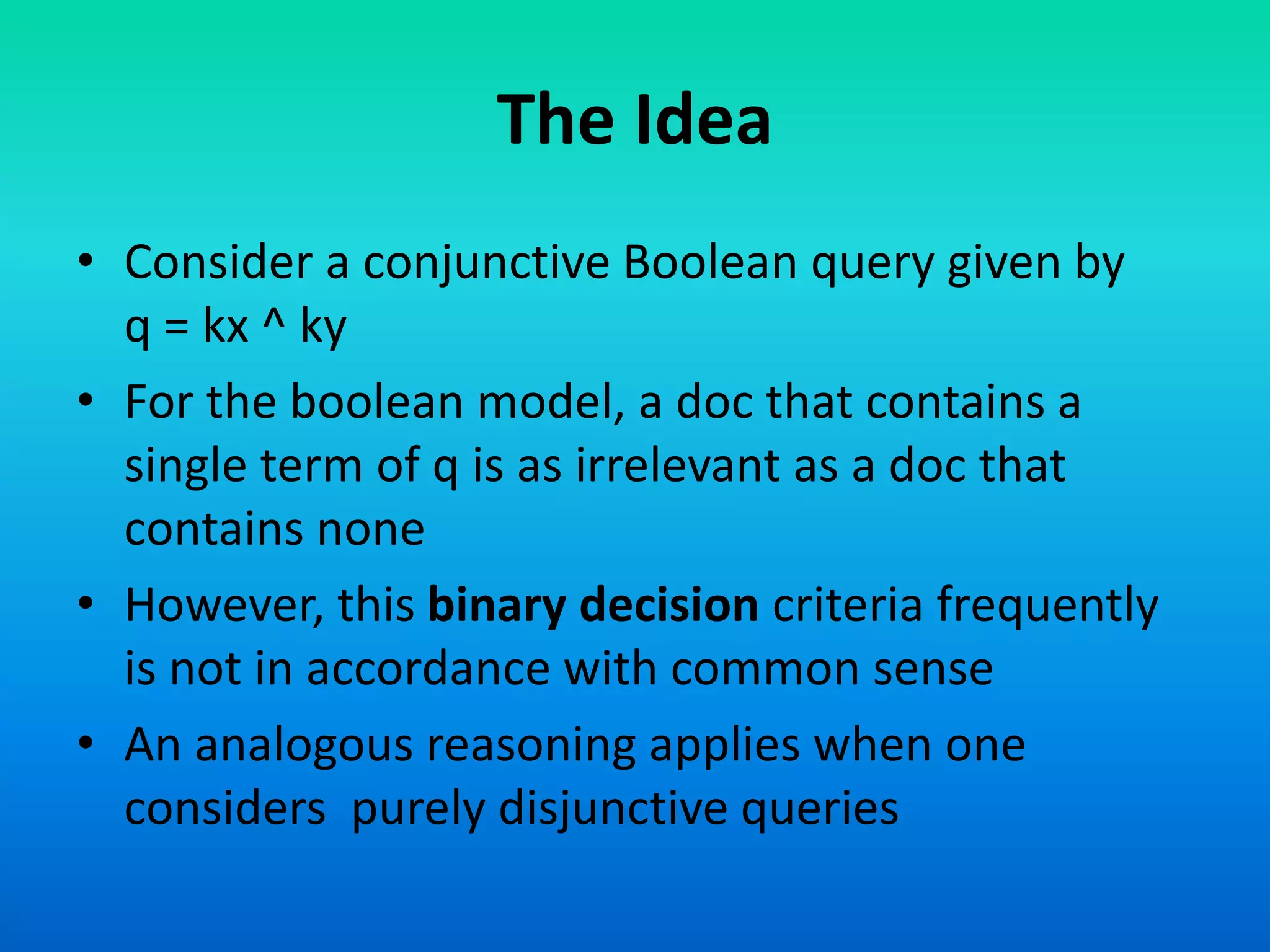 The Idea
• Consider a conjunctive Boolean query given by
q = kx ^ ky
• For the boolean model, a doc that contains a
single term of q is as irrelevant as a doc that
contains none
• However, this binary decision criteria frequently
is not in accordance with common sense
• An analogous reasoning applies when one
considers purely disjunctive queries