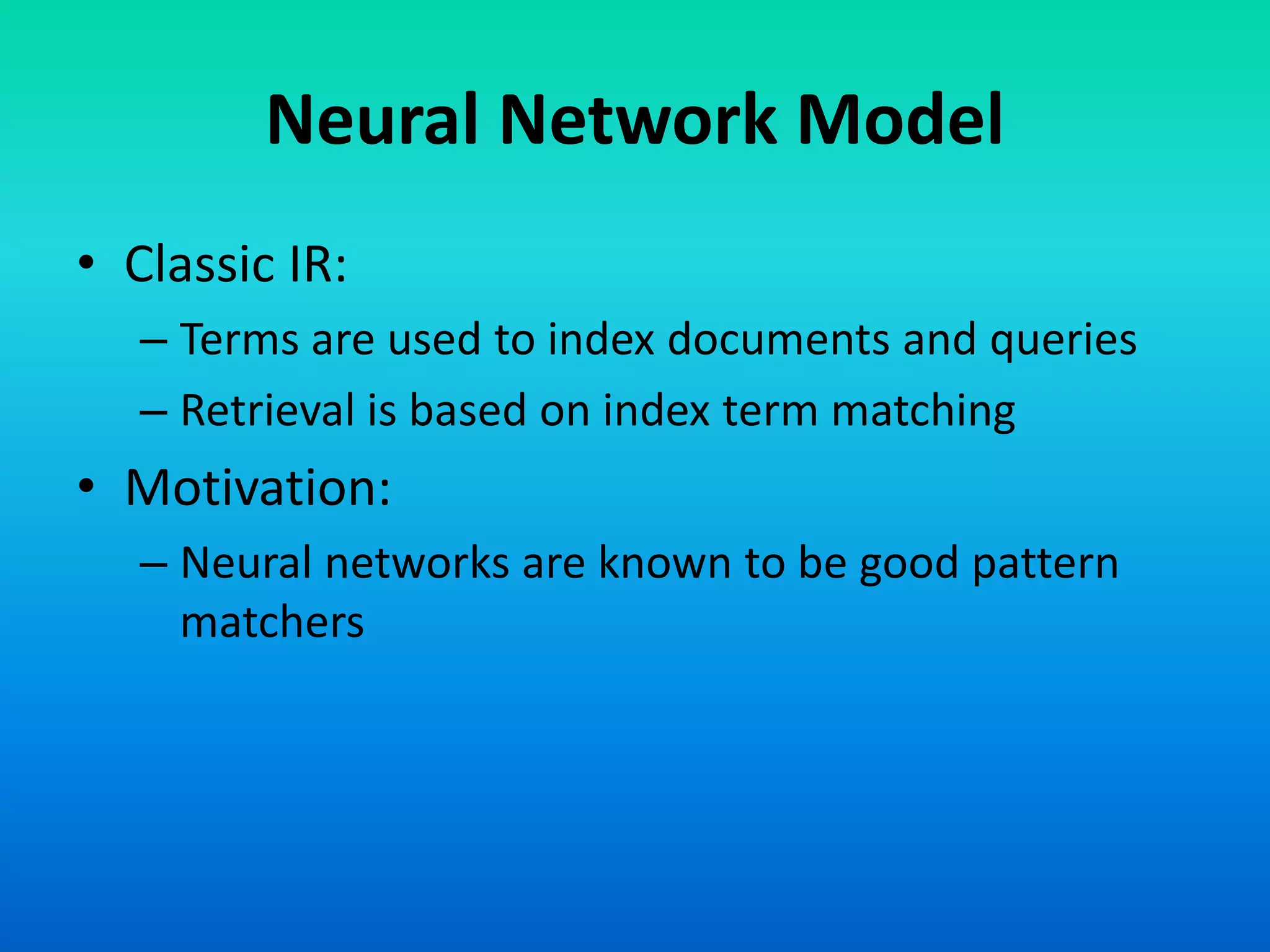 Neural Network Model
• Classic IR:
– Terms are used to index documents and queries
– Retrieval is based on index term matching
• Motivation:
– Neural networks are known to be good pattern
matchers
 