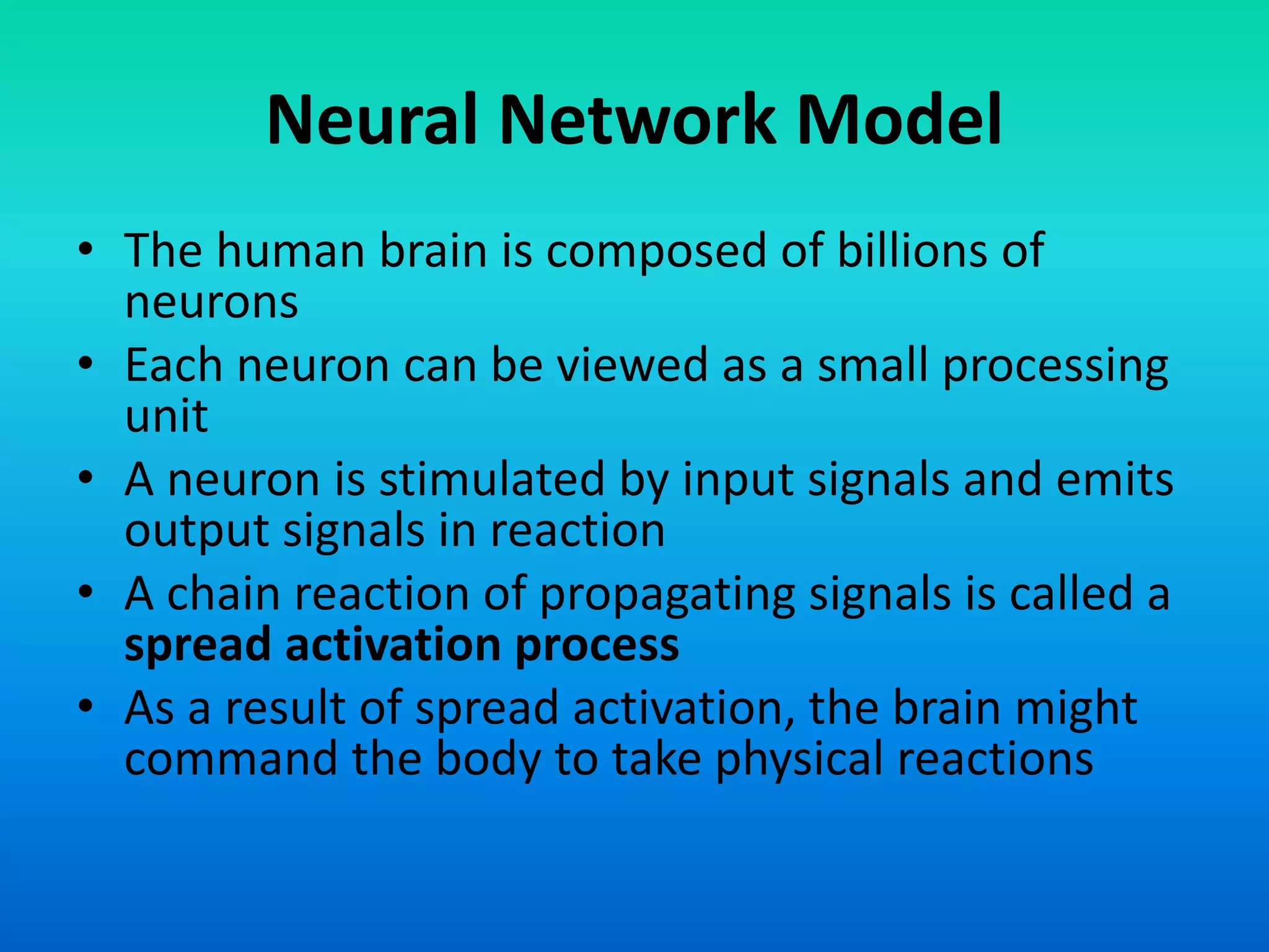 Neural Network Model
• The human brain is composed of billions of
neurons
• Each neuron can be viewed as a small processing
unit
• A neuron is stimulated by input signals and emits
output signals in reaction
• A chain reaction of propagating signals is called a
spread activation process
• As a result of spread activation, the brain might
command the body to take physical reactions
 