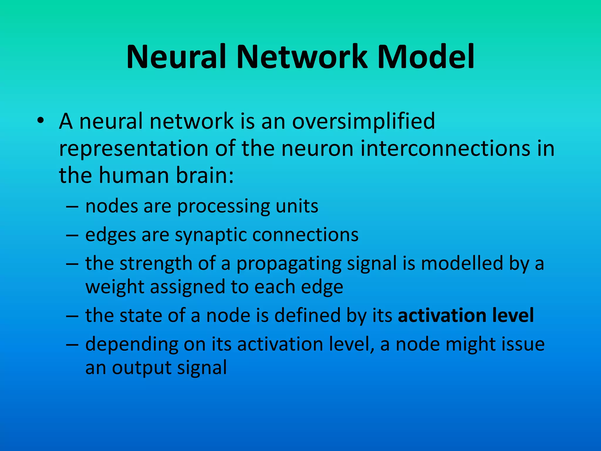 Neural Network Model
• A neural network is an oversimplified
representation of the neuron interconnections in
the human brain:
– nodes are processing units
– edges are synaptic connections
– the strength of a propagating signal is modelled by a
weight assigned to each edge
– the state of a node is defined by its activation level
– depending on its activation level, a node might issue
an output signal
 