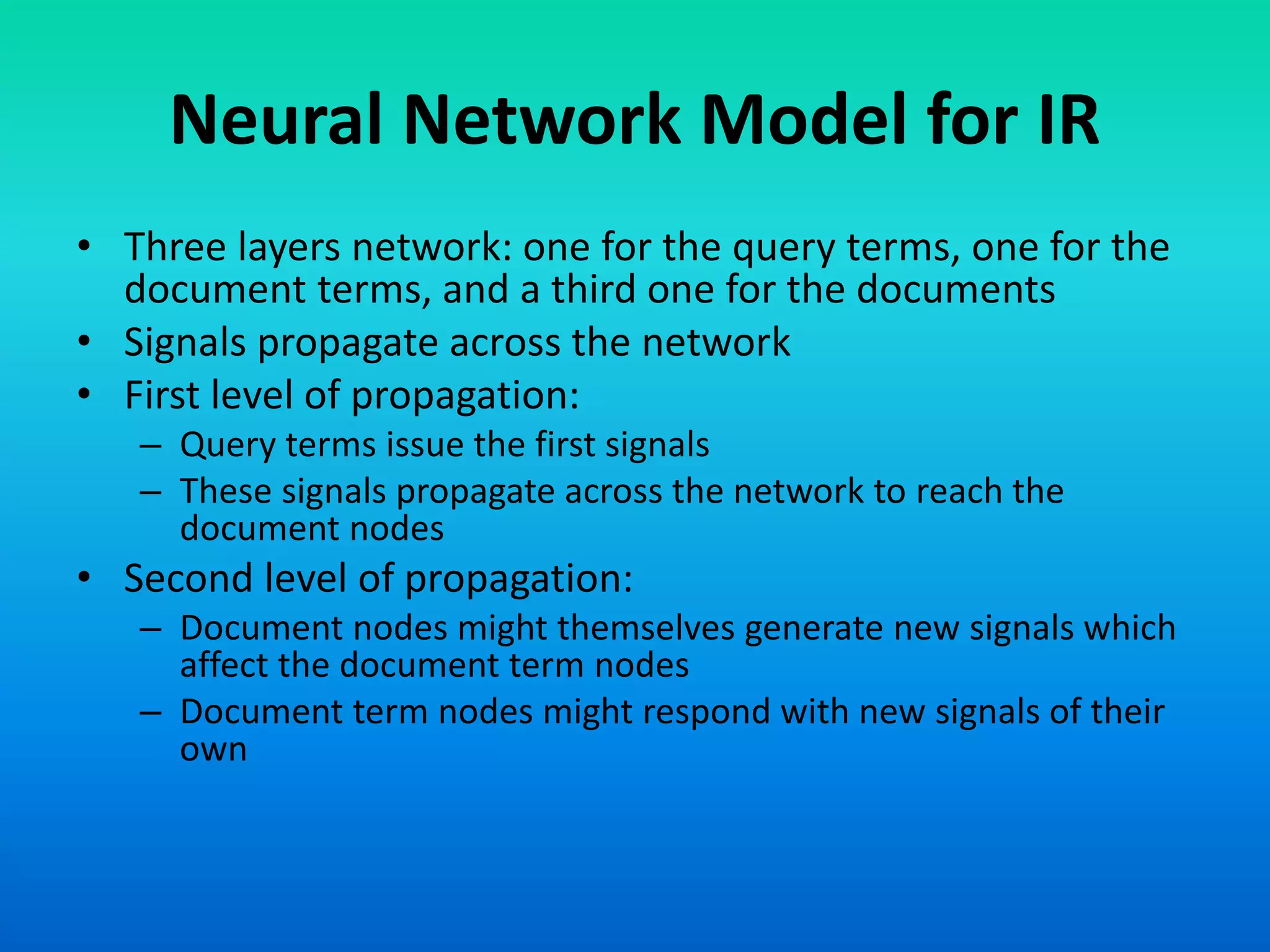 Neural Network Model for IR
• Three layers network: one for the query terms, one for the
document terms, and a third one for the documents
• Signals propagate across the network
• First level of propagation:
– Query terms issue the first signals
– These signals propagate across the network to reach the
document nodes
• Second level of propagation:
– Document nodes might themselves generate new signals which
affect the document term nodes
– Document term nodes might respond with new signals of their
own
 