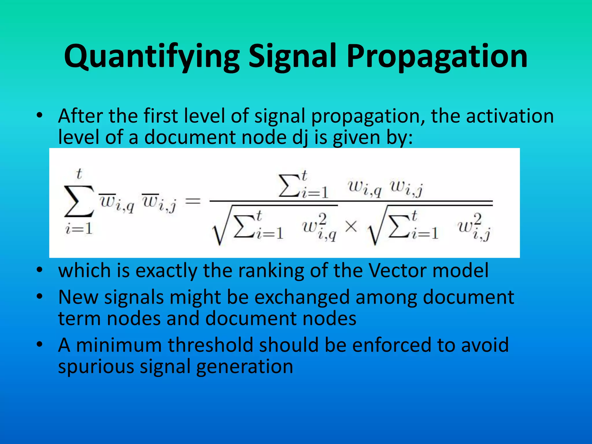 Quantifying Signal Propagation
• After the first level of signal propagation, the activation
level of a document node dj is given by:
• which is exactly the ranking of the Vector model
• New signals might be exchanged among document
term nodes and document nodes
• A minimum threshold should be enforced to avoid
spurious signal generation
 