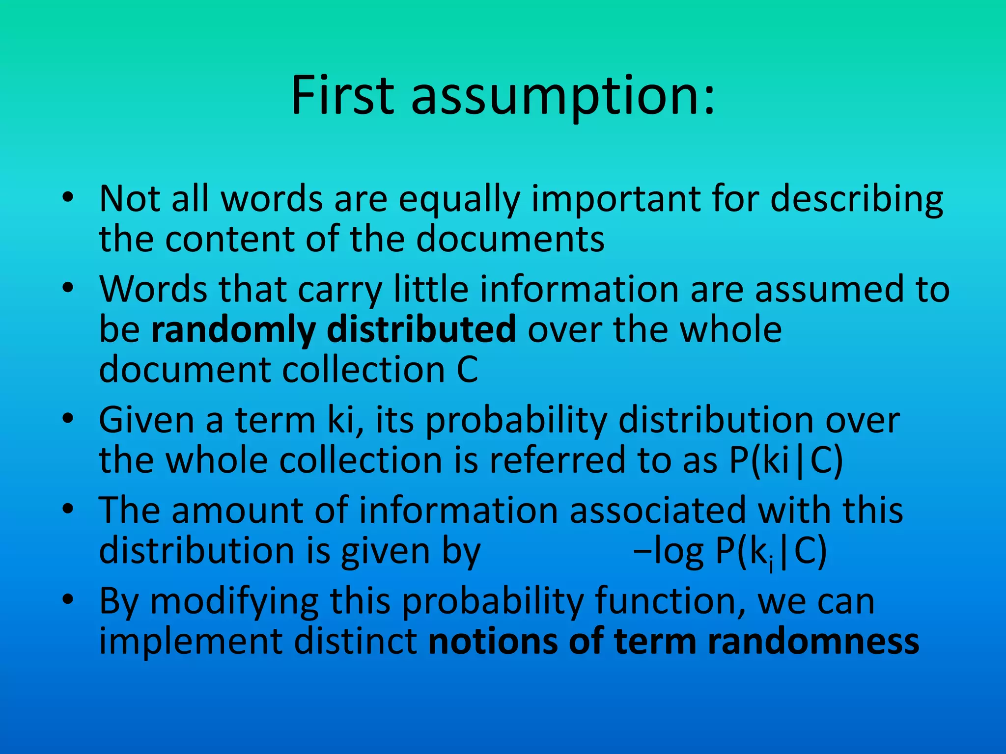 First assumption:
• Not all words are equally important for describing
the content of the documents
• Words that carry little information are assumed to
be randomly distributed over the whole
document collection C
• Given a term ki, its probability distribution over
the whole collection is referred to as P(ki|C)
• The amount of information associated with this
distribution is given by −log P(ki|C)
• By modifying this probability function, we can
implement distinct notions of term randomness
 