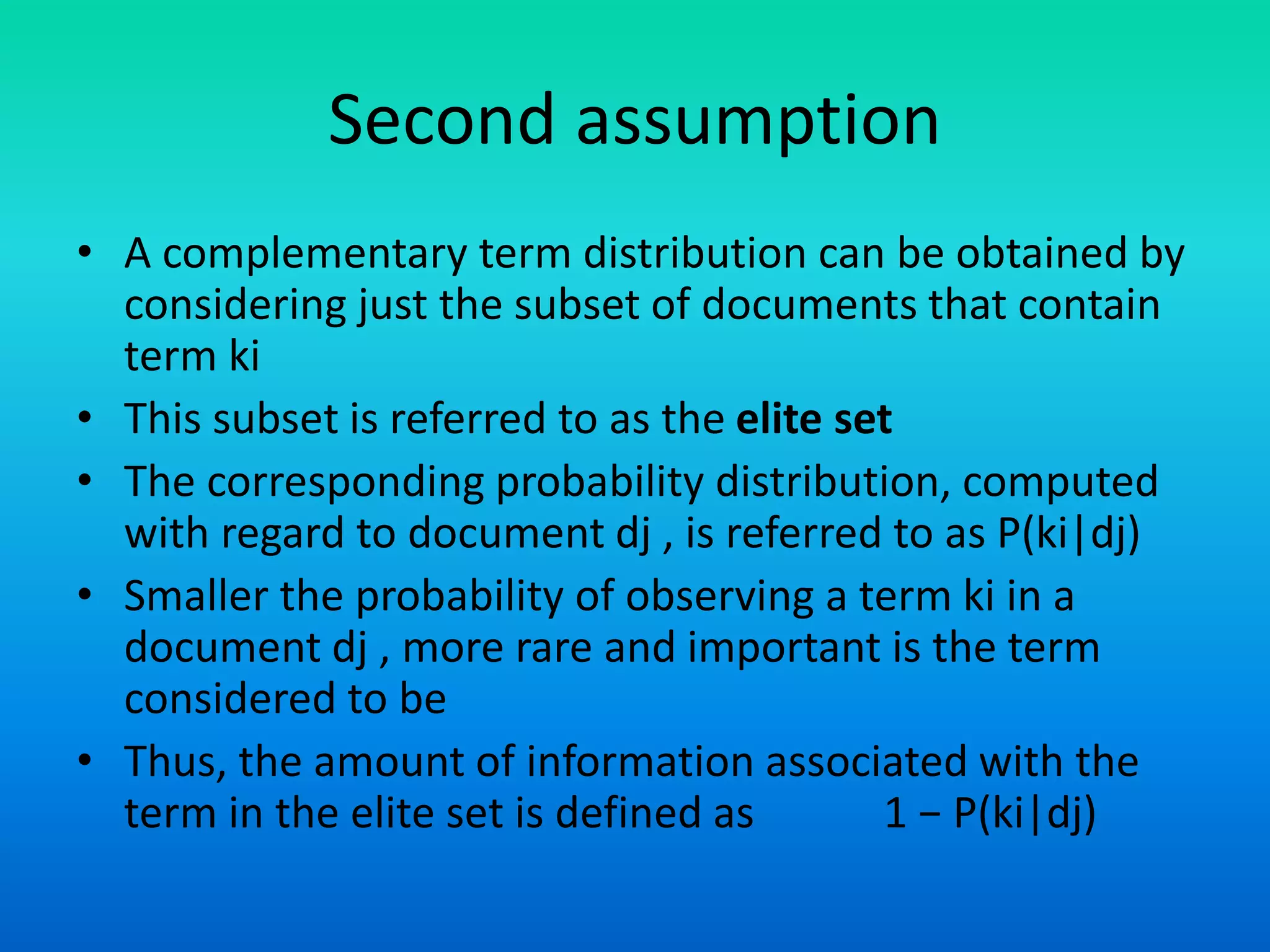 Second assumption
• A complementary term distribution can be obtained by
considering just the subset of documents that contain
term ki
• This subset is referred to as the elite set
• The corresponding probability distribution, computed
with regard to document dj , is referred to as P(ki|dj)
• Smaller the probability of observing a term ki in a
document dj , more rare and important is the term
considered to be
• Thus, the amount of information associated with the
term in the elite set is defined as 1 − P(ki|dj)
 