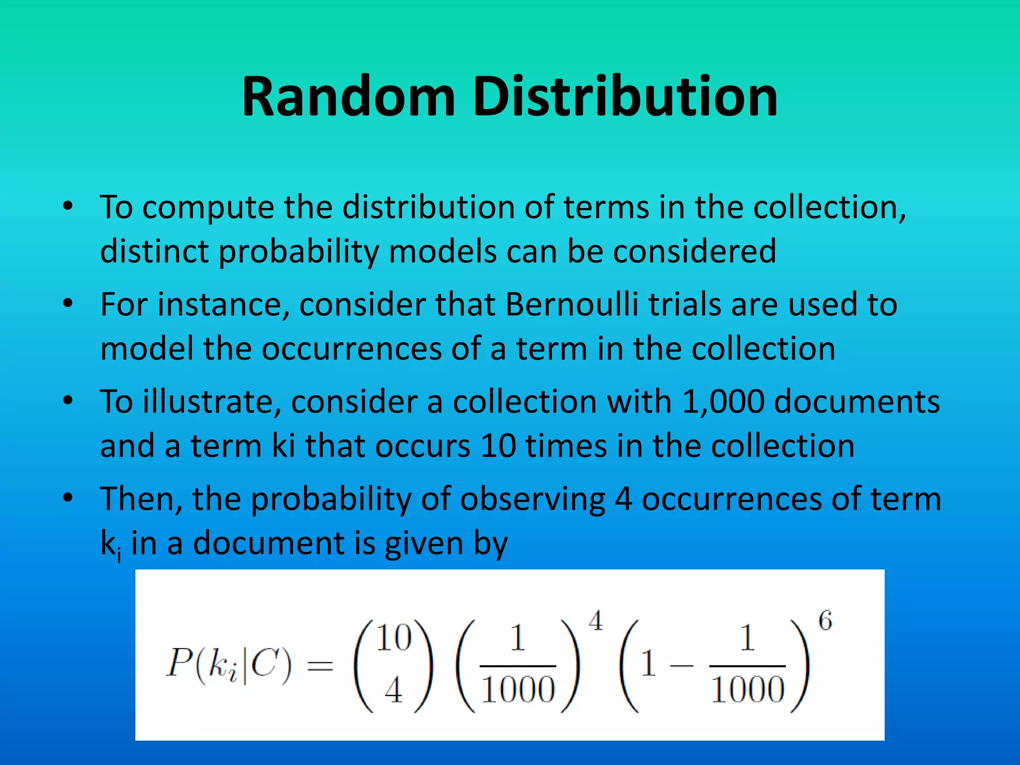 Random Distribution
• To compute the distribution of terms in the collection,
distinct probability models can be considered
• For instance, consider that Bernoulli trials are used to
model the occurrences of a term in the collection
• To illustrate, consider a collection with 1,000 documents
and a term ki that occurs 10 times in the collection
• Then, the probability of observing 4 occurrences of term
ki in a document is given by
 