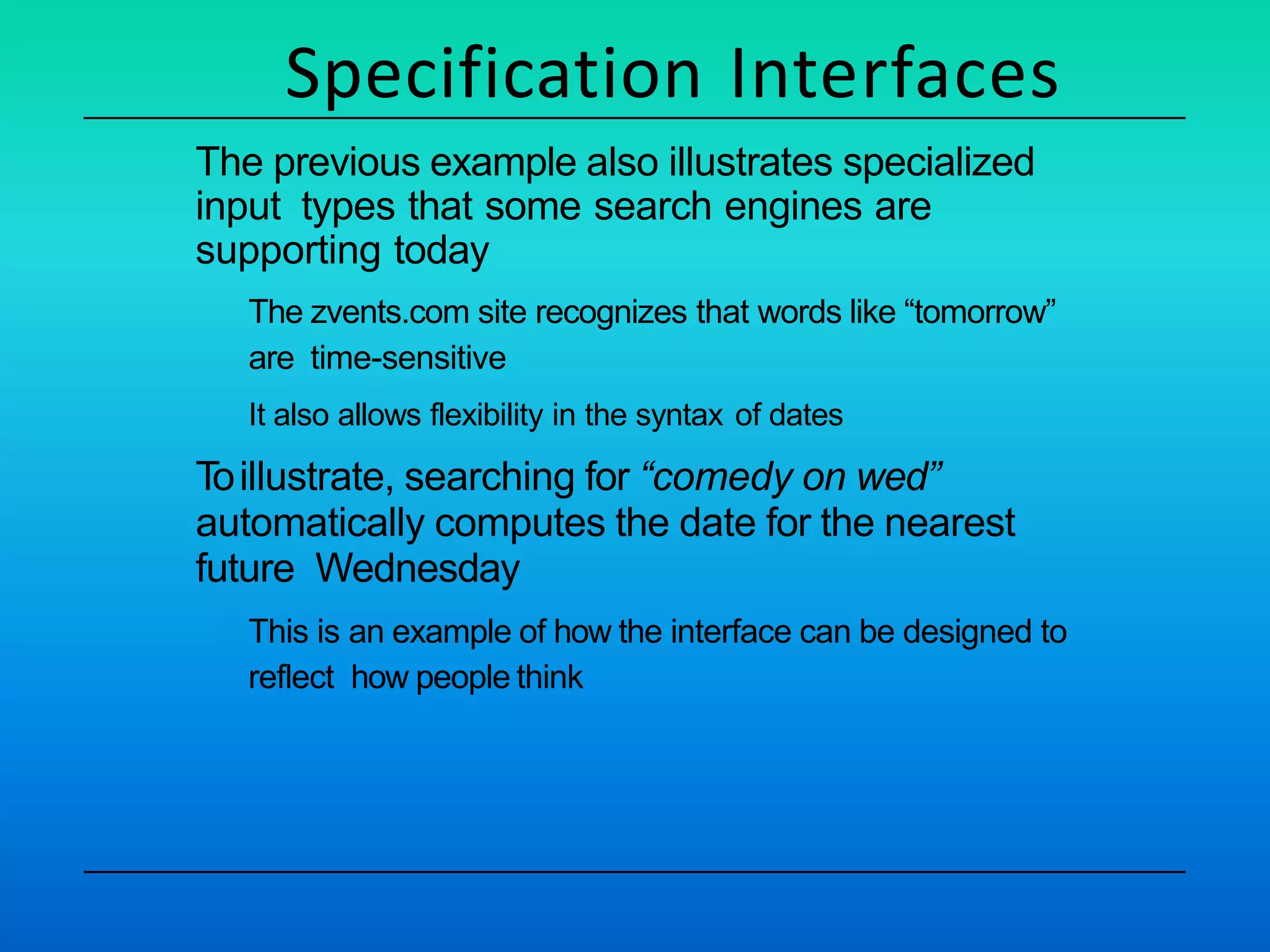 Specification Interfaces
The previous example also illustrates specialized
input types that some search engines are
supporting today
The zvents.com site recognizes that words like “tomorrow”
are time-sensitive
It also allows flexibility in the syntax of dates
Toillustrate, searching for “comedy on wed”
automatically computes the date for the nearest
future Wednesday
This is an example of how the interface can be designed to
reflect how people think
 