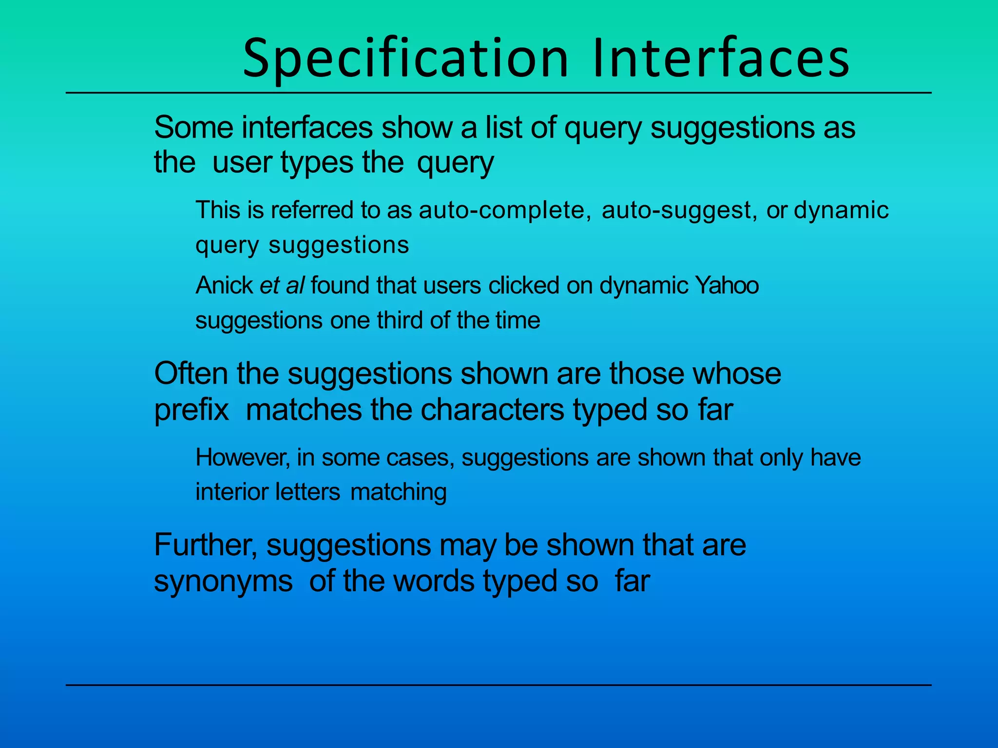 Specification Interfaces
Some interfaces show a list of query suggestions as
the user types the query
This is referred to as auto-complete, auto-suggest, or dynamic
query suggestions
Anick et al found that users clicked on dynamic Yahoo
suggestions one third of the time
Often the suggestions shown are those whose
prefix matches the characters typed so far
However, in some cases, suggestions are shown that only have
interior letters matching
Further, suggestions may be shown that are
synonyms of the words typed so far
 