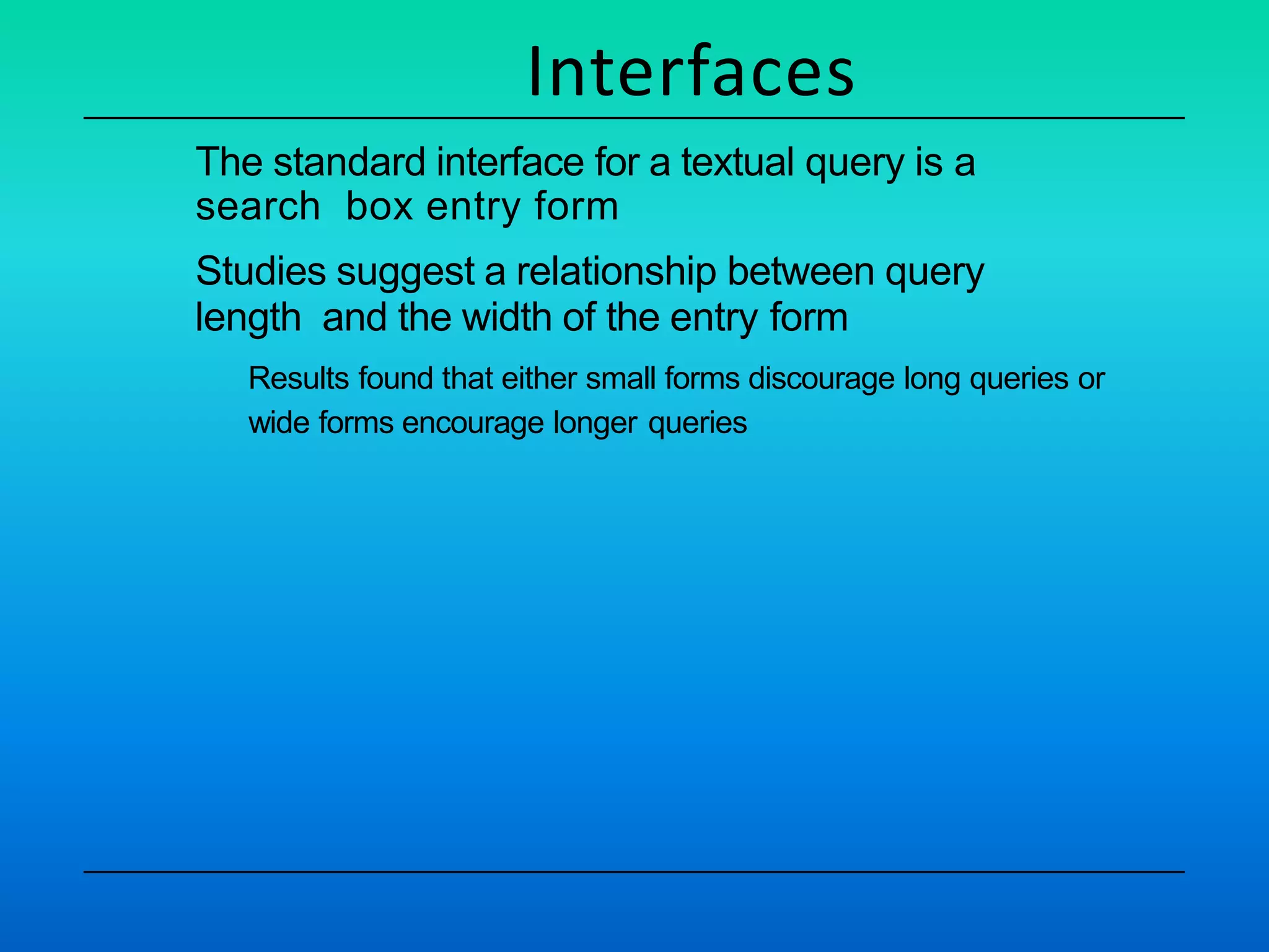 Interfaces
The standard interface for a textual query is a
search box entry form
Studies suggest a relationship between query
length and the width of the entry form
Results found that either small forms discourage long queries or
wide forms encourage longer queries
 
