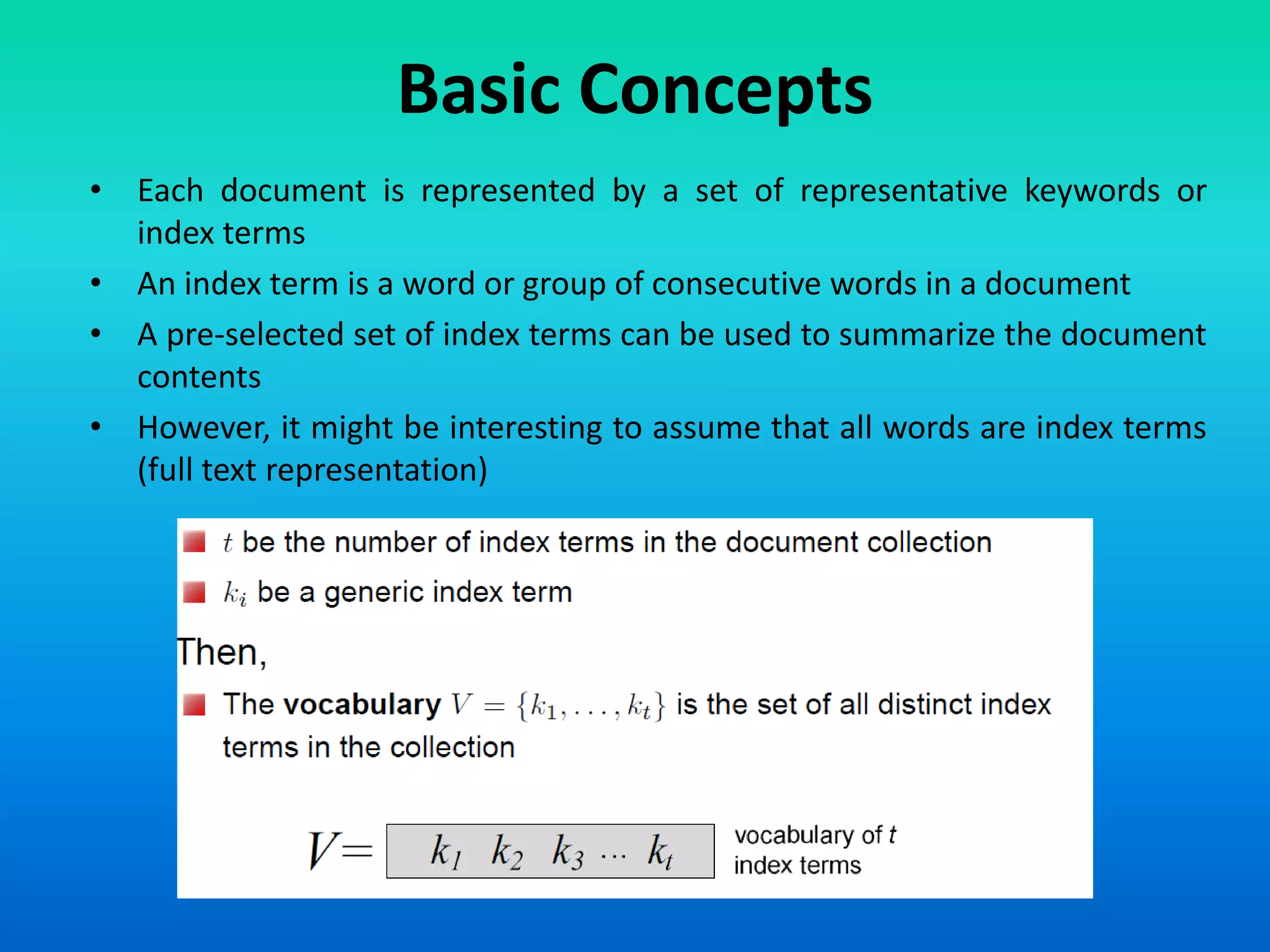 Basic Concepts
• Each document is represented by a set of representative keywords or
index terms
• An index term is a word or group of consecutive words in a document
• A pre-selected set of index terms can be used to summarize the document
contents
• However, it might be interesting to assume that all words are index terms
(full text representation)
 