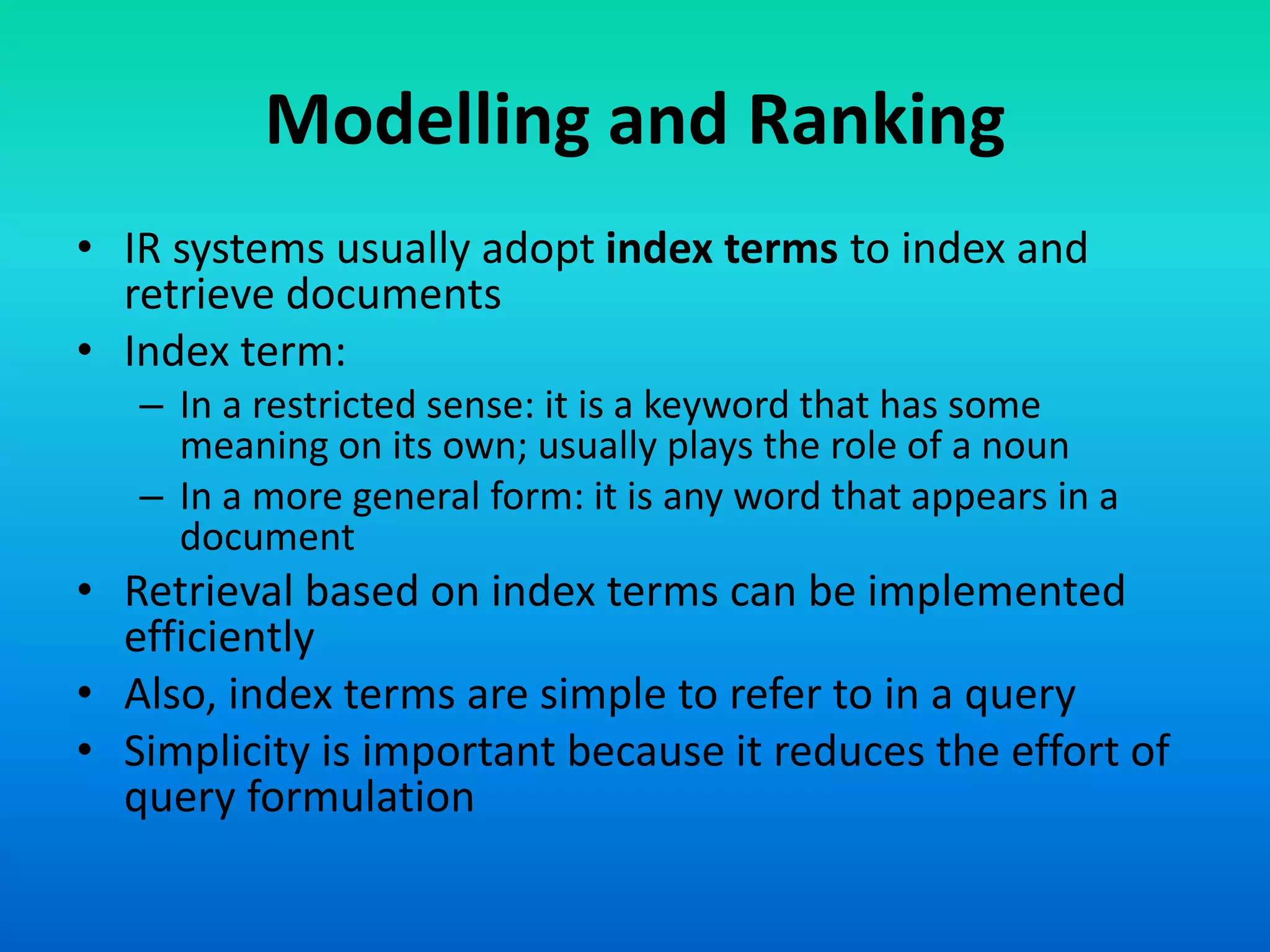 Modelling and Ranking
• IR systems usually adopt index terms to index and
retrieve documents
• Index term:
– In a restricted sense: it is a keyword that has some
meaning on its own; usually plays the role of a noun
– In a more general form: it is any word that appears in a
document
• Retrieval based on index terms can be implemented
efficiently
• Also, index terms are simple to refer to in a query
• Simplicity is important because it reduces the effort of
query formulation
 