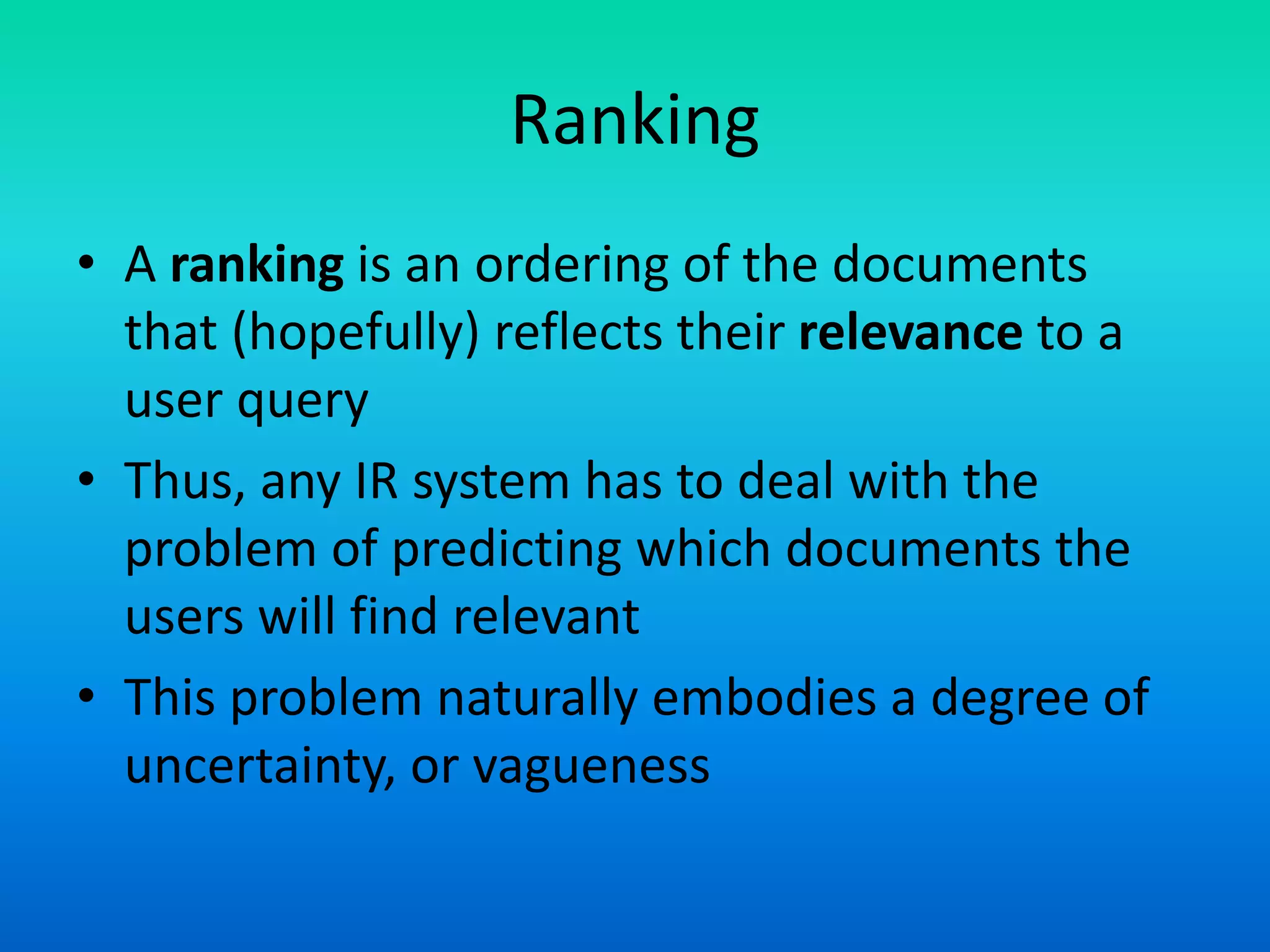 Ranking
• A ranking is an ordering of the documents
that (hopefully) reflects their relevance to a
user query
• Thus, any IR system has to deal with the
problem of predicting which documents the
users will find relevant
• This problem naturally embodies a degree of
uncertainty, or vagueness
 