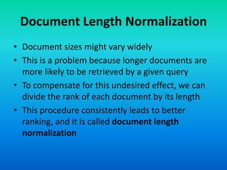Document Length Normalization
• Document sizes might vary widely
• This is a problem because longer documents are
more likely to be retrieved by a given query
• To compensate for this undesired effect, we can
divide the rank of each document by its length
• This procedure consistently leads to better
ranking, and it is called document length
normalization
 
