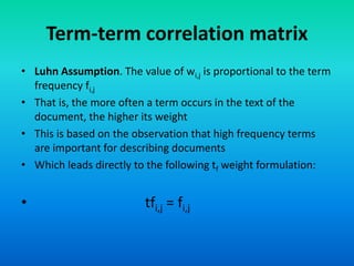 Term-term correlation matrix
• Luhn Assumption. The value of wi,j is proportional to the term
frequency fi,j
• That is, the more often a term occurs in the text of the
document, the higher its weight
• This is based on the observation that high frequency terms
are important for describing documents
• Which leads directly to the following tf weight formulation:
• tfi,j = fi,j
 