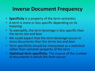Inverse Document Frequency
• Specificity is a property of the term semantics
• A term is more or less specific depending on its
meaning
• To exemplify, the term beverage is less specific than
the terms tea and beer
• We could expect that the term beverage occurs in
more documents than the terms tea and beer
• Term specificity should be interpreted as a statistical
rather than semantic property of the term
• Statistical term specificity. The inverse of the number
of documents in which the term occurs
 