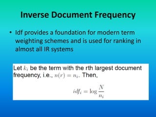 Inverse Document Frequency
• Idf provides a foundation for modern term
weighting schemes and is used for ranking in
almost all IR systems
 