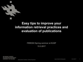 www.helsinki.fi/yliopisto
Easy tips to improve your
information retrieval practices and
evaluation of publications
FRRESH Spring seminar at EUSP
15.3.2017
15.3.2017
Aleksanteri Institute / Emilia Pyykönen
1
 