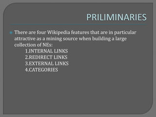  There are four Wikipedia features that are in particular
attractive as a mining source when building a large
collection of NEs:
1.INTERNAL LINKS
2.REDIRECT LINKS
3.EXTERNAL LINKS
4.CATEGORIES
 