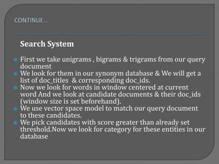 Search System
 First we take unigrams , bigrams & trigrams from our query
document
 We look for them in our synonym database & We will get a
list of doc_titles & corresponding doc_ids.
 Now we look for words in window centered at current
word And we look at candidate documents & their doc_ids
(window size is set beforehand).
 We use vector space model to match our query document
to these candidates.
 We pick candidates with score greater than already set
threshold.Now we look for category for these entities in our
database
 