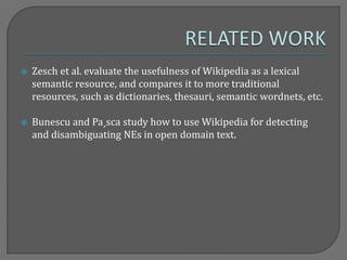  Zesch et al. evaluate the usefulness of Wikipedia as a lexical
semantic resource, and compares it to more traditional
resources, such as dictionaries, thesauri, semantic wordnets, etc.
 Bunescu and Pa¸sca study how to use Wikipedia for detecting
and disambiguating NEs in open domain text.
 