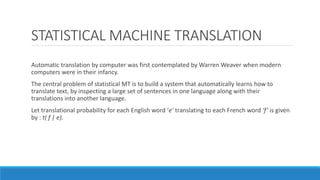 STATISTICAL MACHINE TRANSLATION
Automatic translation by computer was first contemplated by Warren Weaver when modern
computers were in their infancy.
The central problem of statistical MT is to build a system that automatically learns how to
translate text, by inspecting a large set of sentences in one language along with their
translations into another language.
Let translational probability for each English word ‘e’ translating to each French word ‘f’ is given
by : t( f | e).

 