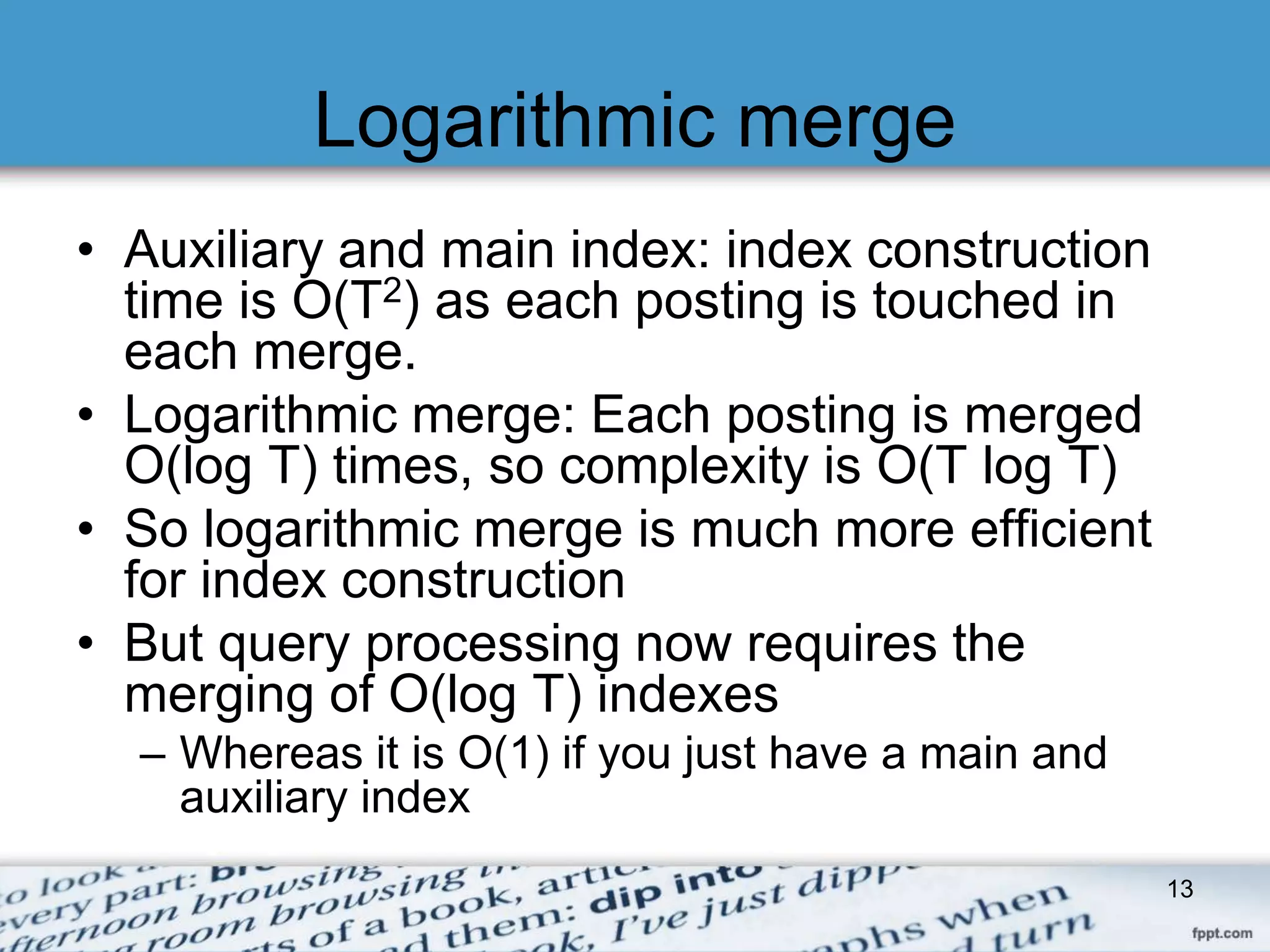 Logarithmic merge 
• Auxiliary and main index: index construction 
time is O(T2) as each posting is touched in 
each merge. 
• Logarithmic merge: Each posting is merged 
O(log T) times, so complexity is O(T log T) 
• So logarithmic merge is much more efficient 
for index construction 
• But query processing now requires the 
merging of O(log T) indexes 
– Whereas it is O(1) if you just have a main and 
auxiliary index 
13 
 