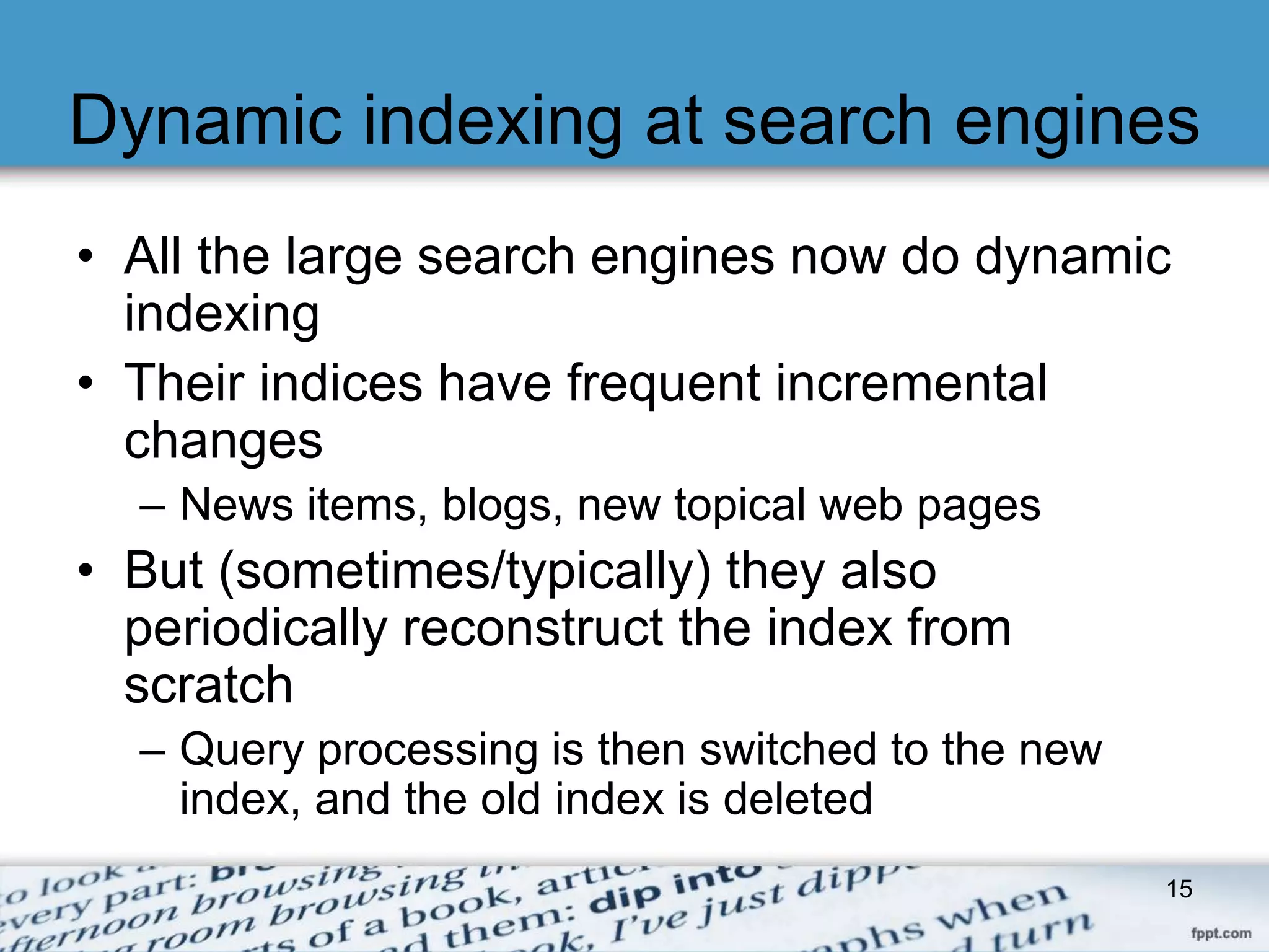 Dynamic indexing at search engines 
• All the large search engines now do dynamic 
indexing 
• Their indices have frequent incremental 
changes 
– News items, blogs, new topical web pages 
• But (sometimes/typically) they also 
periodically reconstruct the index from 
scratch 
– Query processing is then switched to the new 
index, and the old index is deleted 
15 
 