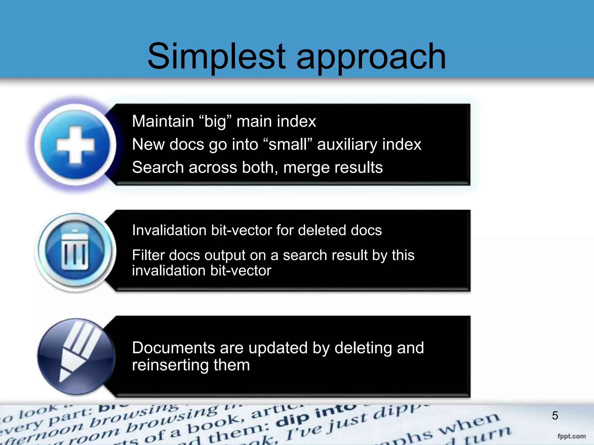 Simplest approach 
Maintain “big” main index 
New docs go into “small” auxiliary index 
Search across both, merge results 
Invalidation bit-vector for deleted docs 
Filter docs output on a search result by this 
invalidation bit-vector 
Documents are updated by deleting and 
reinserting them 
5 
 