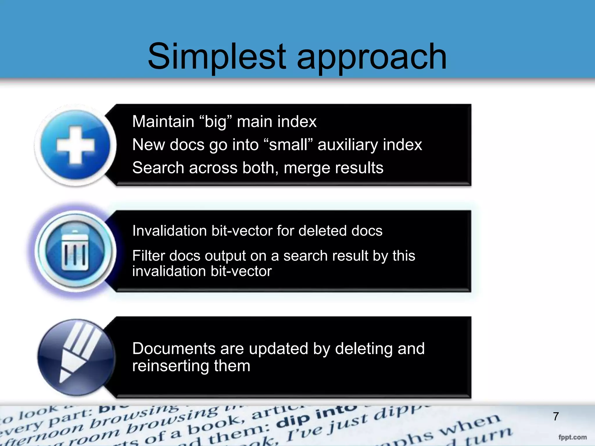 Simplest approach 
Maintain “big” main index 
New docs go into “small” auxiliary index 
Search across both, merge results 
Invalidation bit-vector for deleted docs 
Filter docs output on a search result by this 
invalidation bit-vector 
Documents are updated by deleting and 
reinserting them 
7 
 