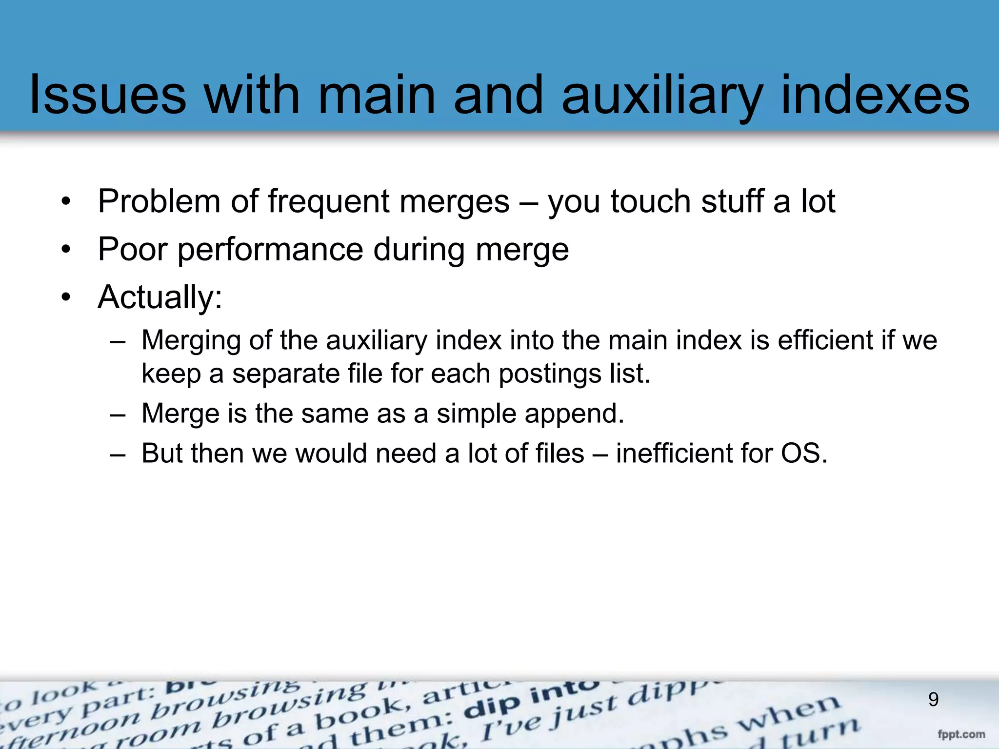 Issues with main and auxiliary indexes 
• Problem of frequent merges – you touch stuff a lot 
• Poor performance during merge 
• Actually: 
– Merging of the auxiliary index into the main index is efficient if we 
keep a separate file for each postings list. 
– Merge is the same as a simple append. 
– But then we would need a lot of files – inefficient for OS. 
9 
 