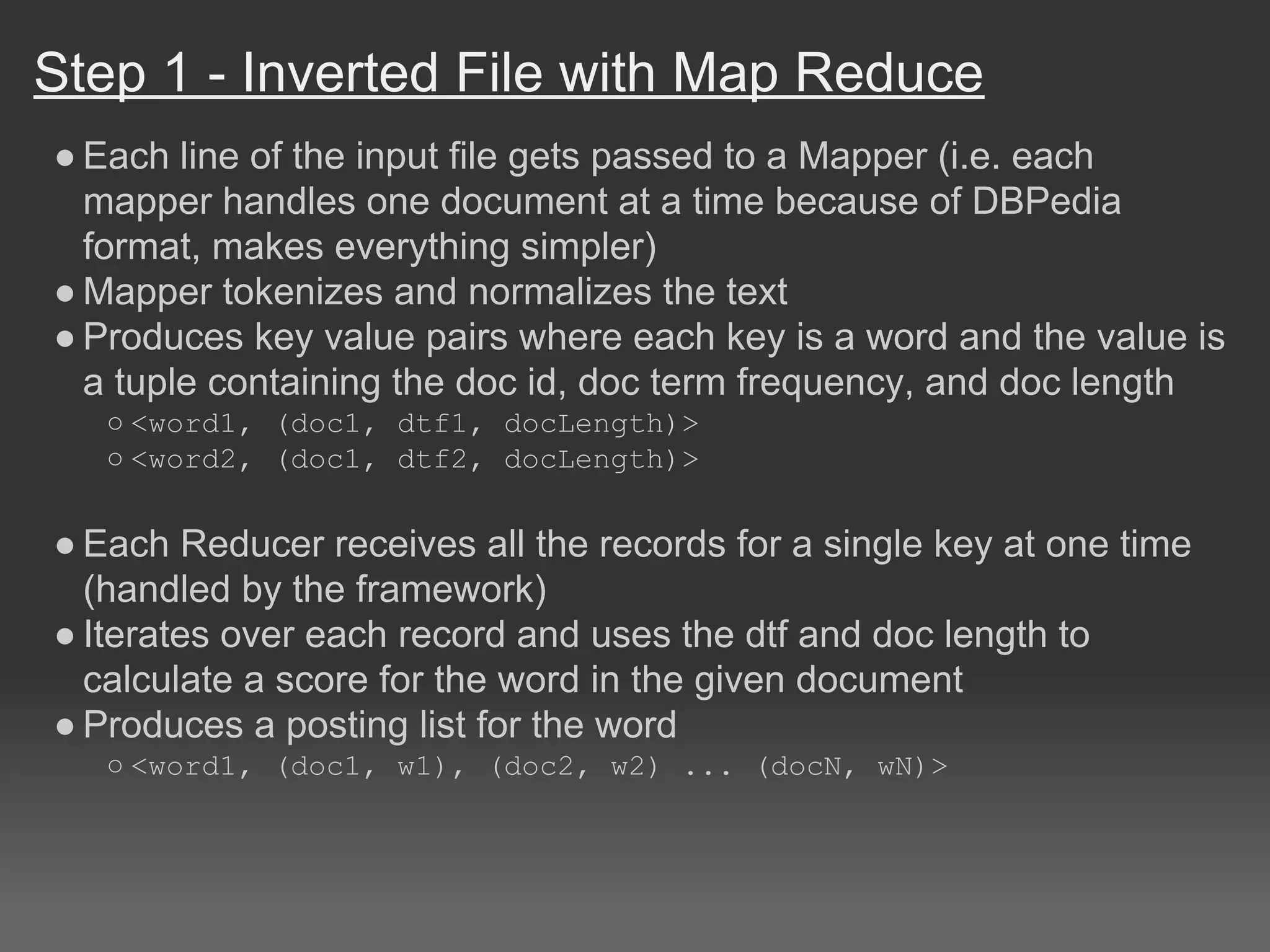 Step 1 - Inverted File with Map Reduce
● Each line of the input file gets passed to a Mapper (i.e. each
mapper handles one document at a time because of DBPedia
format, makes everything simpler)
● Mapper tokenizes and normalizes the text
● Produces key value pairs where each key is a word and the value is
a tuple containing the doc id, doc term frequency, and doc length
○ <word1, (doc1, dtf1, docLength)>
○ <word2, (doc1, dtf2, docLength)>
● Each Reducer receives all the records for a single key at one time
(handled by the framework)
● Iterates over each record and uses the dtf and doc length to
calculate a score for the word in the given document
● Produces a posting list for the word
○ <word1, (doc1, w1), (doc2, w2) ... (docN, wN)>
 