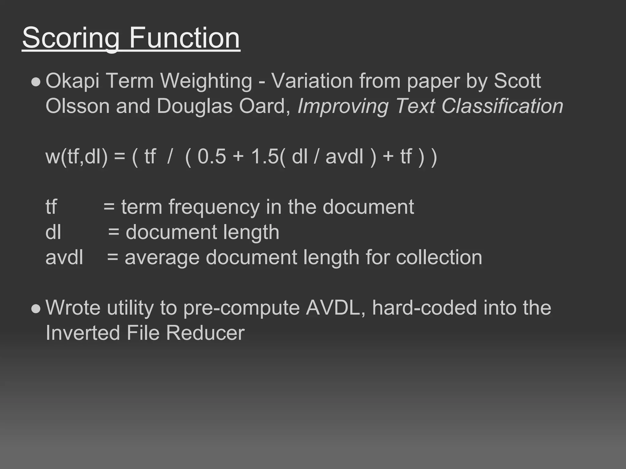 Scoring Function
●Okapi Term Weighting - Variation from paper by Scott
Olsson and Douglas Oard, Improving Text Classification
w(tf,dl) = ( tf / ( 0.5 + 1.5( dl / avdl ) + tf ) )
tf = term frequency in the document
dl = document length
avdl = average document length for collection
●Wrote utility to pre-compute AVDL, hard-coded into the
Inverted File Reducer
 