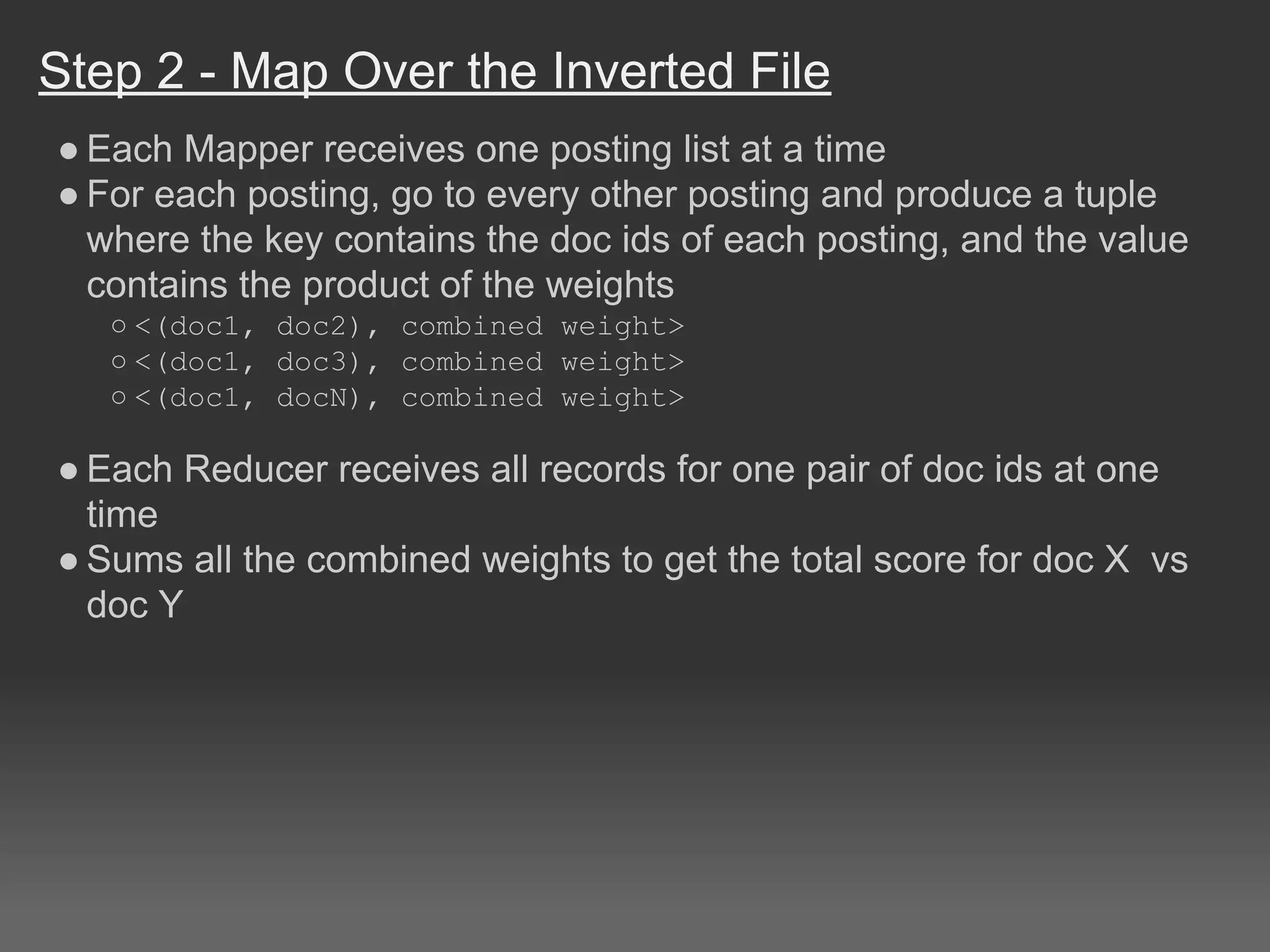 Step 2 - Map Over the Inverted File
● Each Mapper receives one posting list at a time
● For each posting, go to every other posting and produce a tuple
where the key contains the doc ids of each posting, and the value
contains the product of the weights
○ <(doc1, doc2), combined weight>
○ <(doc1, doc3), combined weight>
○ <(doc1, docN), combined weight>
● Each Reducer receives all records for one pair of doc ids at one
time
● Sums all the combined weights to get the total score for doc X vs
doc Y
 