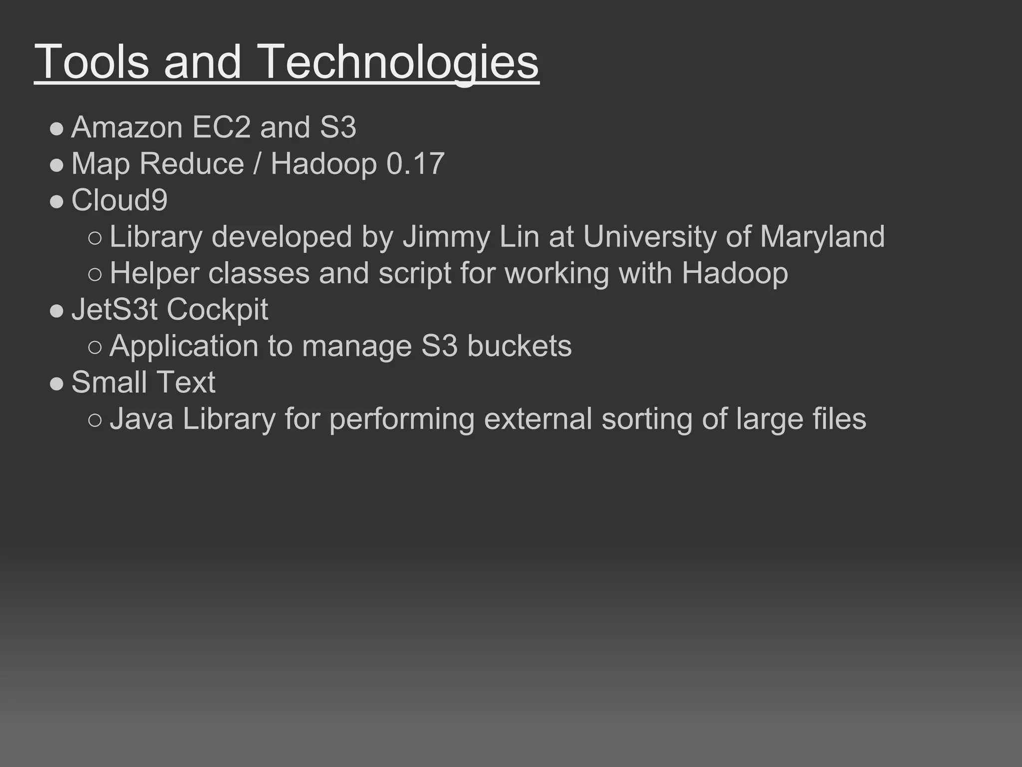 Tools and Technologies
● Amazon EC2 and S3
● Map Reduce / Hadoop 0.17
● Cloud9
○ Library developed by Jimmy Lin at University of Maryland
○ Helper classes and script for working with Hadoop
● JetS3t Cockpit
○ Application to manage S3 buckets
● Small Text
○ Java Library for performing external sorting of large files
 