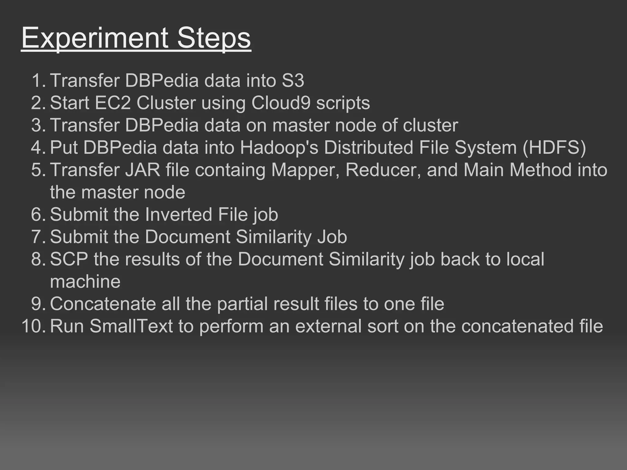 Experiment Steps
1. Transfer DBPedia data into S3
2. Start EC2 Cluster using Cloud9 scripts
3. Transfer DBPedia data on master node of cluster
4. Put DBPedia data into Hadoop's Distributed File System (HDFS)
5. Transfer JAR file containg Mapper, Reducer, and Main Method into
the master node
6. Submit the Inverted File job
7. Submit the Document Similarity Job
8. SCP the results of the Document Similarity job back to local
machine
9. Concatenate all the partial result files to one file
10. Run SmallText to perform an external sort on the concatenated file
 
