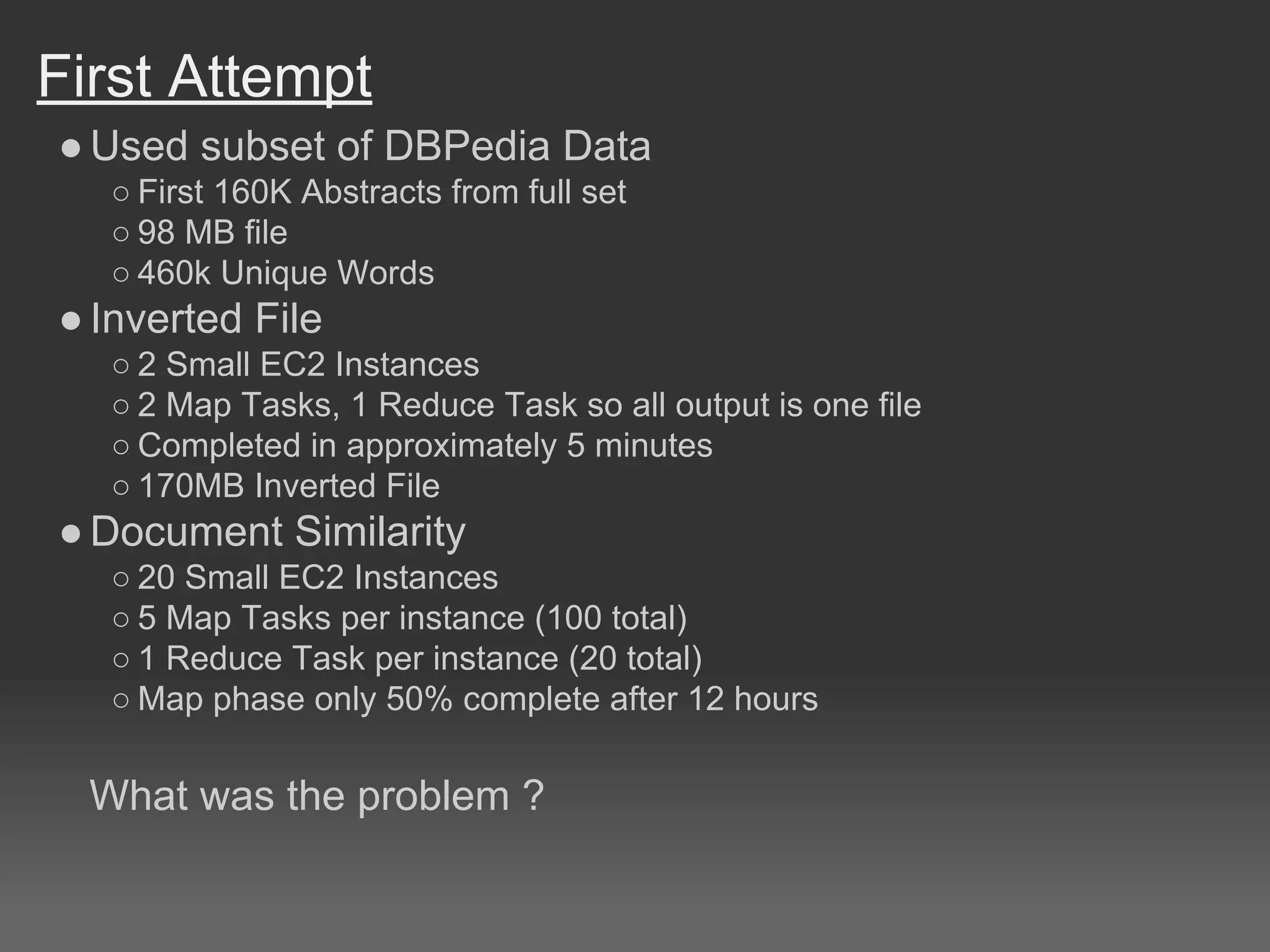 First Attempt
●Used subset of DBPedia Data
○ First 160K Abstracts from full set
○ 98 MB file
○ 460k Unique Words
●Inverted File
○ 2 Small EC2 Instances
○ 2 Map Tasks, 1 Reduce Task so all output is one file
○ Completed in approximately 5 minutes
○ 170MB Inverted File
●Document Similarity
○ 20 Small EC2 Instances
○ 5 Map Tasks per instance (100 total)
○ 1 Reduce Task per instance (20 total)
○ Map phase only 50% complete after 12 hours
What was the problem ?
 